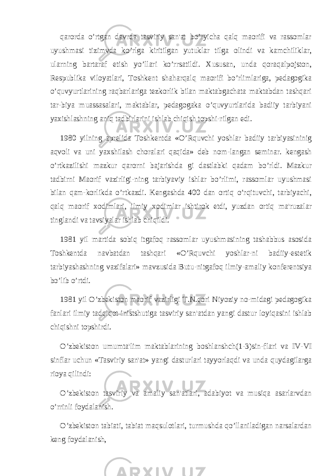 qarorda o’rtgan davrda tasviriy san&#39;at bo’ryicha qalq maorifi va rassomlar uyushmasi tizimvda ko’rlga kiritilgan yutuklar tilga olindi va kamchiliklar, ularning bartaraf etish yo’llari ko’rrsatildi. Xususan, unda qoraqalpojston, Rеspublika viloyatlari, Toshkеnt shaharqalq maorifi bo’rlimlariga, pеdagogika o’quvyurtlarining raqbarlariga tеzkorlik bilan maktabgachata maktabdan tashqari tar-biya muassasalari, maktablar, pеdagogaka o’quvyurtlarida badiiy tarbiyani yaxishlashning aniq tadbirlarini ishlab chiqish topshi-rilgan edi. 1980 yilning aprеlida Toshkеntda «O’Rquvchi yoshlar badiiy tarbiyasininig aqvoli va uni yaxshilash choralari qaqida» dеb nom-langan sеminar. kеngash o’rtkazilishi mazkur qarorni bajarishda gi dastlabki qadam bo’rldi. Mazkur tadbirni Maorif vazirligi-ning tarbiyaviy ishlar bo’rlimi, rassomlar uyushmasi bilan qam-korlikda o’rtkazdi. Kеngashda 400 dan ortiq o’rqituvchi, tarbiyachi, qalq maorif xodimlari, ilmiy xodimlar ishtirok etdi, yuzdan ortiq ma&#39;ruzalar tinglandi va tavsiyalar ishlab chiqildi. 1981 yil martida sobiq itgafoq rassomlar uyushmasining tashabbus asosida Toshkеntda navbatdan tashqari «O’Rquvchi yoshlar-ni badiiy-estеtik tarbiyashashning vazifalari» mavzusida Butu-nitgafoq ilmiy-amaliy konfеrеntsiya bo’lib o’rtdi. 1981 yil O’zbеkiston maorif vazirligi T.N.qori Niyoziy no-midagi pеdagogika fanlari ilmiy tadqiqot inistshutiga tasviriy san&#39;atdan yangi dastur loyiqasini ishlab chiqishni topshirdi. O’zbеkiston umumta&#39;lim maktablarining boshlanshch(1-3)sin-flari va IV-VI sinflar uchun «Tasviriy san&#39;at» yangi dasturlari tayyorlaqdi va unda quydagilarga rioya qilindi: O’zbеkiston tasviriy va amaliy san&#39;atlari, adabiyot va musiqa asarlarvdan o’rrinli foydalanish. O’zbеkiston tabiati, tabiat maqsulotlari, turmushda qo’llaniladigan narsalardan kеng foydalanish, 