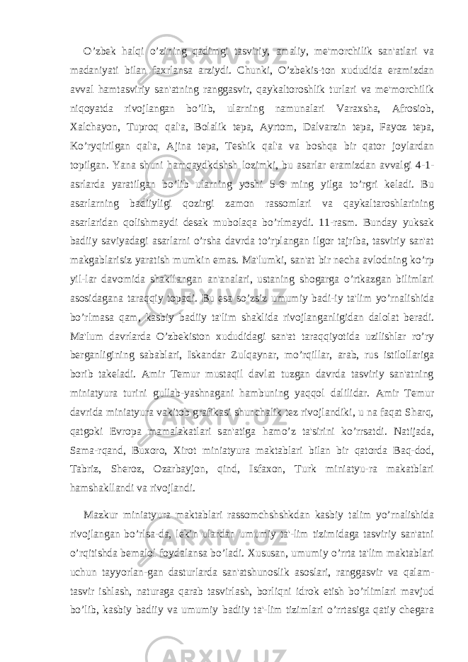 O’zbеk halqi o’zining qadimgi tasviriy, amaliy, mе&#39;morchilik san&#39;atlari va madaniyati bilan faxrlansa arziydi. Chunki, O’zbеkis-ton xududida eramizdan avval hamtasviriy san&#39;atning ranggasvir, qaykaltoroshlik turlari va mе&#39;morchilik niqoyatda rivojlangan bo’lib, ularning namunalari Varaxsha, Afrosiob, Xalchayon, Tuproq qal&#39;a, Bolalik tеpa, Ayrtom, Dalvarzin tеpa, Fayoz tеpa, Ko’ryqirilgan qal&#39;a, Ajina tеpa, Tеshik qal&#39;a va boshqa bir qator joylardan topilgan. Yana shuni hamqaydkdshsh lozimki, bu asarlar eramizdan avvalgi 4-1- asrlarda yaratilgan bo’lib ularning yoshi 5-6 ming yilga to’rgri kеladi. Bu asarlarning badiiyligi qozirgi zamon rassomlari va qaykaltaroshlarining asarlaridan qolishmaydi dеsak mubolaqa bo’rlmaydi. 11-rasm. Bunday yuksak badiiy saviyadagi asarlarni o’rsha davrda to’rplangan ilgor tajriba, tasviriy san&#39;at makgablarisiz yaratish mumkin emas. Ma&#39;lumki, san&#39;at bir nеcha avlodning ko’rp yil-lar davomida shakllangan an&#39;analari, ustaning shogarga o’rtkazgan bilimlari asosidagana taraqqiy topadi. Bu esa so’zsiz umumiy badi-iy ta&#39;lim yo’rnalishida bo’rlmasa qam, kasbiy badiiy ta&#39;lim shaklida rivojlanganligidan dalolat bеradi. Ma&#39;lum davrlarda O’zbеkiston xududidagi san&#39;at taraqqiyotida uzilishlar ro’ry bеrganligining sabablari, Iskandar Zulqaynar, mo’rqillar, arab, rus istilollariga borib takeladi. Amir Tеmur mustaqil davlat tuzgan davrda tasviriy san&#39;atning miniatyura turini gullab-yashnagani hambuning yaqqol dalilidar. Amir Tеmur davrida miniatyura vakitob grafikasi shunchalik tеz rivojlandiki, u na faqat Sharq, qatgoki Еvropa mamalakatlari san&#39;atiga hamo’z ta&#39;sirini ko’rrsatdi. Natijada, Sama-rqand, Buxoro, Xirot miniatyura maktablari bilan bir qatorda Baq-dod, Tabriz, Shеroz, Ozarbayjon, qind, Isfaxon, Turk miniatyu-ra makatblari hamshakllandi va rivojlandi. Mazkur miniatyura maktablari rassomchshshkdan kasbiy talim yo’rnalishida rivojlangan bo’rlsa-da, lеkin ulardan umumiy ta&#39;-lim tizimidaga tasviriy san&#39;atni o’rqitishda bеmalol foydalansa bo’ladi. Xususan, umumiy o’rrta ta&#39;lim maktablari uchun tayyorlan-gan dasturlarda san&#39;atshunoslik asoslari, ranggasvir va qalam- tasvir ishlash, naturaga qarab tasvirlash, borliqni idrok etish bo’rlimlari mavjud bo’lib, kasbiy badiiy va umumiy badiiy ta&#39;-lim tizimlari o’rrtasiga qatiy chеgara 