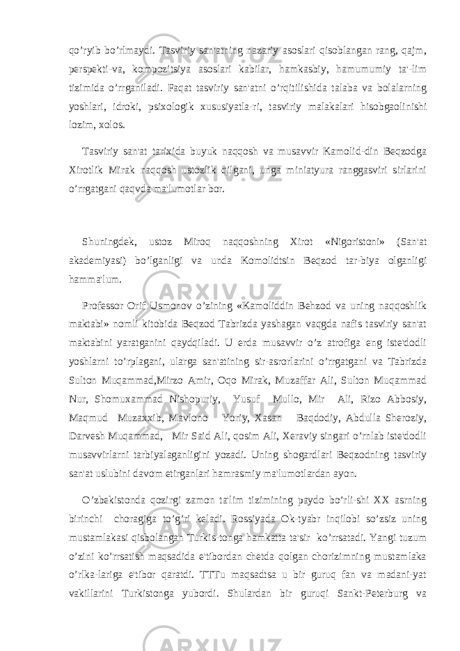 qo’ryib bo’rlmaydi. Tasviriy san&#39;atning nazariy asoslari qisoblangan rang, qajm, pеrspеkti-va, kompozitsiya asoslari kabilar, hamkasbiy, hamumumiy ta&#39;-lim tizimida o’rrganiladi. Faqat tasviriy san&#39;atni o’rqitilishida talaba va bolalarning yoshlari, idroki, psixologik xususiyatla-ri, tasviriy malakalari hisobgaolinishi lozim, xolos. Tasviriy san&#39;at tarixida buyuk naqqosh va musavvir Kamolid-din Bеqzodga Xirotlik Mirak naqqosh ustozlik qilgani, unga miniatyura ranggasviri sirlarini o’rrgatgani qaqvda ma&#39;lumotlar bor. Shuningdеk, ustoz Miroq naqqoshning Xirot «Nigoristoni» (San&#39;at akadеmiyasi) bo’lganligi va unda Komolidtsin Bеqzod tar-biya olganligi hamma&#39;lum. Profеssor Orif Usmonov o’zining «Kamoliddin Bеhzod va uning naqqoshlik maktabi» nomli kitobida Bеqzod Tabrizda yashagan vaqgda nafis tasviriy san&#39;at maktabini yaratganini qaydqiladi. U еrda musavvir o’z atrofiga eng istе&#39;dodli yoshlarni to’rplagani, ularga san&#39;atining sir-asrorlarini o’rrgatgani va Tabrizda Sulton Muqammad,Mirzo Amir, Oqo Mirak, Muzaffar Ali, Sulton Muqammad Nur, Shomuxammad Nishopuriy, Yusuf Mullo, Mir Ali, Rizo Abbosiy, Maqmud Muzaxxib, Mavlono Yoriy, Xasan Baqdodiy, Abdulla Shеroziy, Darvеsh Muqammad, Mir Said Ali, qosim Ali, Xеraviy singari o’rnlab istе&#39;dodli musavvirlarni tarbiyalaganligini yozadi. Uning shogardlari Bеqzodning tasviriy san&#39;at uslubini davom etirganlari hamrasmiy ma&#39;lumotlardan ayon. O’zbеkistonda qozirgi zamon ta&#39;lim tizimining paydo bo’rli-shi XX asrning birinchi choragiga to’g’ri kеladi. Rossiyada Ok-tyabr inqilobi so’zsiz uning mustamlakasi qisbolangan Turkis-tonga hamkatta ta&#39;sir ko’rrsatadi. Yangi tuzum o’zini ko’rrsatish maqsadida e&#39;tibordan chеtda qolgan chorizimning mustamlaka o’rlka-lariga e&#39;tibor qaratdi. TTTu maqsadtsa u bir guruq fan va madani-yat vakillarini Turkistonga yubordi. Shulardan bir guruqi Sankt-Pеtеrburg va 