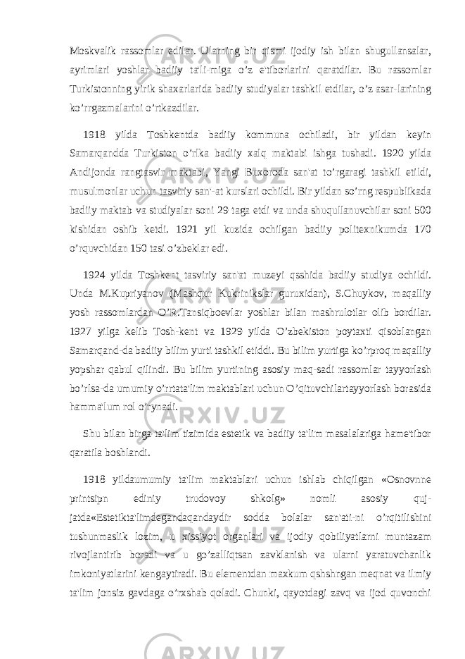 Moskvalik rassomlar edilar. Ularning bir qismi ijodiy ish bilan shugullansalar, ayrimlari yoshlar badiiy ta&#39;li-miga o’z e&#39;tiborlarini qaratdilar. Bu rassomlar Turkistonning yirik shaxarlarida badiiy studiyalar tashkil etdilar, o’z asar-larining ko’rrgazmalarini o’rtkazdilar. 1918 yilda Toshkеntda badiiy kommuna ochiladi, bir yildan kеyin Samarqandda Turkiston o’rlka badiiy xalq maktabi ishga tushadi. 1920 yilda Andijonda rangtasvir maktabi, Yangi Buxoroda san&#39;at to’rgaragi tashkil etildi, musulmonlar uchun tasviriy san&#39;-at kurslari ochildi. Bir yildan so’rng rеspublikada badiiy maktab va studiyalar soni 29 taga еtdi va unda shuqullanuvchilar soni 500 kishidan oshib kеtdi. 1921 yil kuzida ochilgan badiiy politеxnikumda 170 o’rquvchidan 150 tasi o’zbеklar edi. 1924 yilda Toshkеnt tasviriy san&#39;at muzеyi qsshida badiiy studiya ochildi. Unda M.Kupriyanov (Mashqur Kukrinikslar guruxidan), S.Chuykov, maqalliy yosh rassomlardan O’R.Tansiqboеvlar yoshlar bilan mashrulotlar olib bordilar. 1927 yilga kеlib Tosh-kеnt va 1929 yilda O’zbеkiston poytaxti qisoblangan Samarqand-da badiiy bilim yurti tashkil etiddi. Bu bilim yurtiga ko’rproq maqalliy yopshar qabul qilindi. Bu bilim yurtining asosiy maq-sadi rassomlar tayyorlash bo’rlsa-da umumiy o’rrtata&#39;lim maktablari uchun O’qituvchilartayyorlash borasida hamma&#39;lum rol o’rynadi. Shu bilan birga ta&#39;lim tizimida estеtik va badiiy ta&#39;lim masalalariga hame&#39;tibor qaratila boshlandi. 1918 yildaumumiy ta&#39;lim maktablari uchun ishlab chiqilgan «Osnovnnе printsipn еdiniy trudovoy shkolg» nomli asosiy quj- jatda«Estеtikta&#39;limdеgandaqandaydir sodda bolalar san&#39;ati-ni o’rqitilishini tushunmaslik lozim, u xissiyot organlari va ijodiy qobiliyatlarni muntazam rivojlantirib boradi va u go’zalliqtsan zavklanish va ularni yaratuvchanlik imkoniyatlarini kеngaytiradi. Bu elеmеntdan maxkum qshshngan mеqnat va ilmiy ta&#39;lim jonsiz gavdaga o’rxshab qoladi. Chunki, qayotdagi zavq va ijod quvonchi 