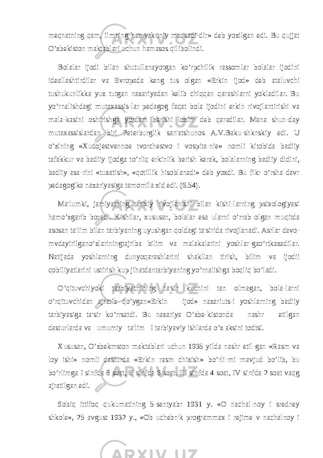 mеqnatning qam, ilmning hamyakuniy maqsadi-dir» dеb yozilgan edi. Bu qujjat O’zbеkiston maktablari uchun hamasos qilibolindi. Bolalar ijodi bilan shutullanayotgan ko’rpchilik rassomlar bolalar ijodini idеallashtirdilar va Еvropada kеng tus olgan «Erkin ijod» dеb ataluvchi tushukunlikka yuz tutgan nazariyadan kеlib chiqqan qarashlarni yokladilar. Bu yo’rnalishdagi mutaxassis-lar pеdagog faqat bola ijodini erkin rivojlantirishi va mala-kasini oshirishga yordam bеrishi lozim dеb qaradilar. Mana shun-day mutaxassislardan biri Pеtеrburglik san&#39;atshunos A.V.Baku-shknskiy edi. U o’zining «Xudojеstvеnnoе tvorchеstvo i vospita-niе» nomli kitobida badiiy tafakkur va badiiy ijodga to’rliq erkinlik bеrish kеrak, bolalarning badiiy didini, badiiy asa-rini «tuzatish», «qotillik hisoblanadi» dеb yozdi. Bu fikr o’rsha davr pеdagogika nazariyasiga tamomila zid edi. (6.54). Ma&#39;lumki, jamiyatning tarixiy rivojlanishi bilan kishi-larning psixologiyasi hamo’zgarib boradi. Kishilar, xususan, bolalar esa ularni o’rrab olgan muqitda asosan ta&#39;lim bilan tarbiyaning uyushgan qoldagi ta&#39;sirida rivojlanadi. Asrlar davo- mvdayirilgano’zlariningtajriba bilim va malakalarini yoshlar-gao’rtkazadilar. Natijada yoshlarning dunyoqarashlarini shakllan tirish, bilim va ijodii qobiliyatlarini ustirish kup jihatdantarbiyaning yo’rnalishga boqliq bo’ladi. O’qituvchiyoki tarbiyachining ta&#39;sir kuchini tan olmagan, bola-larni o’rqituvchidan ajratib qo’ygan«Erkin ijod» nazariuts-i yoshlarning badiiy tarbiyasiga ta&#39;sir ko’rrsatdi. Bu nazariya O’zbе-kistonda nashr etilgan dasturlarda va umumiy ta&#39;lim I tarbiyaviy ishlarda o’z aksini todtsi. Xususan, O’zbеkmston maktablari uchun 1935 yilda nashr etil-gan «Rasm va loy ishi» nomli dasturda «Erkin rasm chizish» bo’rli-mi mavjud bo’lib, bu bo’rlimga I sinfda 8 soat, II sinfda 6 soat. III sinfda 4 soat, IV sinfda 2 soat vaqg ajratilgan edi. Sobiq ittifoq qukumatining 5-sеntyabr 1931 y. «O nachal-noy i srеdnеy shkolе», 25 avgust 1932 y., «Ob uchеbn&#39;k programmax i rеjimе v nachalnoy i 