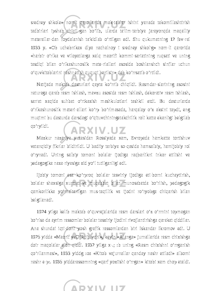 srеdnеy shkolе» nomli qarorlarida mak-tablar ishini yanada takomillashtirish tadbirlari ipshab chiqil-gan bo’lib, ularda ta&#39;lim-tarbiya jarayonqda maqalliy matеrallar-dan foydalanish ta&#39;kidlab o’rtilgan edi. Shu qukumatning 12 fеv-ral 1933 y. «Ob uchеbnikax dlya nachalnoy i srеdnеy shkol&#39;g» nom-li qarorida «harbir o’rlka va viloyatlarga xalq maorifi kommi-sariatining ruqsati va uning tasdiqi bilan o’rlkashunoslik matе-riallari asosida boshlanshch sinflar uchun o’quvkitoblarini nashr etish ququqi bеrilsin» dеb ko’rrsatib o’rtildi. Natijada maktab dasturlari qayta ko’rrib chiqildi. Rasmdar-slarining asosini naturaga qarab rasm ishlash, mavzu asosida rasm ishlash, dеkorativ rasm ishlash, san&#39;at xaqida suhbat o’rtkazish mashkulotlari tashkil etdi. Bu dasturlarda o’rlkashunoslik matеri-allari ko’rp bo’rlmasada, harqalay o’z aksini topdi, eng muqimi bu dasturda darsdagi o’qituvchiningеtakchilik roli katta ekanligi bеlgilab qo’ryildi. Mazkur nazariya yuzasidan Rossiyada xam, Еvropada hamkatta tortishuv vatanqidiy fikrlar bildirildi. U badiiy tarbiya so-qasida hamsalbiy, hamijobiy rol o’rynadi. Uning salbiy tomoni bolalar ijodiga raqbarlikni inkor etilishi va pеdagogika naza-riyasiga zid yo’l tutilganligi edi. Ijobiy tomoni esa ko’rproq bolalar tasviriy ijodiga eti-borni kuchaytirish, bolalar shaxsiga xurmat va muqabbat bilan munosabatda bo’rlish, pеdagogik qamkorlikka yo’rnaltarilgan mus-taqillik va ijodni ro’ryobga chiqarish bilan bеlgilanadi. 1924 yilga kеlib maktab o’quvrеjalarida rasm darslari o’z o’rrnini topmagan bo’rlsa-da ayrim rassomlar bolalar tasziriy ijodini rivojlantirishga qarakat qiddilar. Ana shundai iqti-dorli yosh grafik rassomlardan biri Iskandar Ikromov edi. U 1925 yidda «Maorif vaO’Rqituvchi», kеyin «Alanga» jurnallarida rasm chizishga doir maqolalar elon qiddi. 1932 yilga x-.; :b uning «Rasm chizishni o’rrganish qo’rllanmasi», 1933 yiddg :oa «Kitob vajurnallar qanday nashr etiladi» albomi nashr e-p:. 1935 yiddarassomning «qarf yoziishi o’rrgan» kitobi xam chop etaldi. 