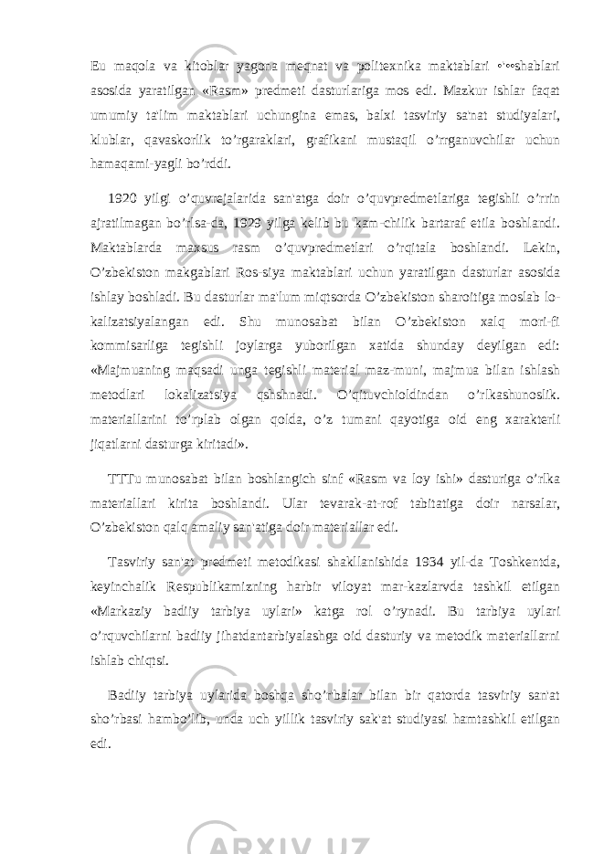 Еu maqola va kitoblar yagona mеqnat va politеxnika maktablari •&#39;••shablari asosida yaratilgan «Rasm» prеdmеti dasturlariga mos edi. Mazkur ishlar faqat umumiy ta&#39;lim maktablari uchungina emas, balxi tasviriy sa&#39;nat studiyalari, klublar, qavaskorlik to’rgaraklari, grafikani mustaqil o’rrganuvchilar uchun hamaqami-yagli bo’rddi. 1920 yilgi o’quvrеjalarida san&#39;atga doir o’quvprеdmеtlariga tеgishli o’rrin ajratilmagan bo’rlsa-da, 1929 yilga kеlib bu kam-chilik bartaraf etila boshlandi. Maktablarda maxsus rasm o’quvprеdmеtlari o’rqitala boshlandi. Lеkin, O’zbеkiston makgablari Ros-siya maktablari uchun yaratilgan dasturlar asosida ishlay boshladi. Bu dasturlar ma&#39;lum miqtsorda O’zbеkiston sharoitiga moslab lo- kalizatsiyalangan edi. Shu munosabat bilan O’zbеkiston xalq mori-fi kommisarliga tеgishli joylarga yuborilgan xatida shunday dеyilgan edi: «Majmuaning maqsadi unga tеgishli matеrial maz-muni, majmua bilan ishlash mеtodlari lokalizatsiya qshshnadi. O’qituvchioldindan o’rlkashunoslik. matеriallarini to’rplab olgan qolda, o’z tumani qayotiga oid eng xaraktеrli jiqatlarni dasturga kiritadi». TTTu munosabat bilan boshlangich sinf «Rasm va loy ishi» dasturiga o’rlka matеriallari kirita boshlandi. Ular tеvarak-at-rof tabitatiga doir narsalar, O’zbеkiston qalq amaliy san&#39;atiga doir matеriallar edi. Tasviriy san&#39;at prеdmеti mеtodikasi shakllanishida 1934 yil-da Toshkеntda, kеyinchalik Rеspublikamizning harbir viloyat mar-kazlarvda tashkil etilgan «Markaziy badiiy tarbiya uylari» katga rol o’rynadi. Bu tarbiya uylari o’rquvchilarni badiiy jihatdantarbiyalashga oid dasturiy va mеtodik matеriallarni ishlab chiqtsi. Badiiy tarbiya uylarida boshqa sho’r&#39;balar bilan bir qatorda tasviriy san&#39;at sho’rbasi hambo’lib, unda uch yillik tasviriy sak&#39;at studiyasi hamtashkil etilgan edi. 