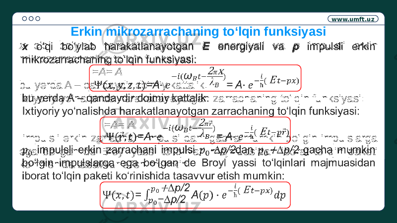 www.umft.uz x o‘qi bo‘ylab harakatlanayotgan E energiyali va p impulsli erkin mikrozarrachaning to‘lqin funksiyasi: =A= A bu yerda A – qandaydir doimiy kattalik. Ixtiyoriy yo‘nalishda harakatlanayotgan zarrachaning to‘lqin funksiyasi: =A= A impulsli erkin zarrachani impulsi dan gacha mumkin bo‘lgin impulslarga ega bo‘lgan de Broyl yassi to‘lqinlari majmuasidan iborat to‘lqin paketi ko‘rinishida tasavvur etish mumkin: =   Erkin mikrozarrachaning to‘lqin funksiyasi 