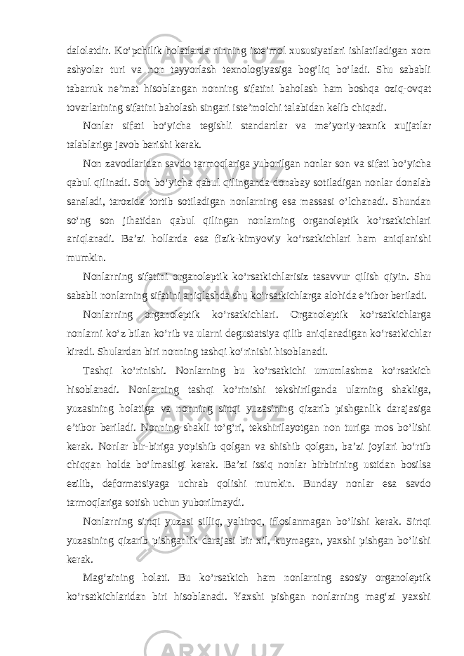 dalolatdir. Ko‘pchilik holatlarda ninning iste’mol xususiyatlari ishlatiladigan xom ashyolar turi va non tayyorlash texnologiyasiga bog‘liq bo‘ladi. Shu sababli tabarruk ne’mat hisoblangan nonning sifatini baholash ham boshqa oziq-ovqat tovarlarining sifatini baholash singari iste’molchi talabidan kelib chiqadi. Nonlar sifati bo‘yicha tegishli standartlar va me’yoriy-texnik xujjatlar talablariga javob berishi kerak. Non zavodlaridan savdo tarmoqlariga yuborilgan nonlar son va sifati bo‘yicha qabul qilinadi. Son bo‘yicha qabul qilinganda donabay sotiladigan nonlar donalab sanaladi, tarozida tortib sotiladigan nonlarning esa massasi o‘lchanadi. Shundan so‘ng son jihatidan qabul qilingan nonlarning organoleptik ko‘rsatkichlari aniqlanadi. Ba’zi hollarda esa fizik-kimyoviy ko‘rsatkichlari ham aniqlanishi mumkin. Nonlarning sifatini organoleptik ko‘rsatkichlarisiz tasavvur qilish qiyin. Shu sababli nonlarning sifatini aniqlashda shu ko‘rsatkichlarga alohida e’tibor beriladi. Nonlarning organoleptik ko‘rsatkichlari. Organoleptik ko‘rsatkichlarga nonlarni ko‘z bilan ko‘rib va ularni degustatsiya qilib aniqlanadigan ko‘rsatkichlar kiradi. Shulardan biri nonning tashqi ko‘rinishi hisoblanadi. Tashqi ko‘rinishi. Nonlarning bu ko‘rsatkichi umumlashma ko‘rsatkich hisoblanadi. Nonlarning tashqi ko‘rinishi tekshirilganda ularning shakliga, yuzasining holatiga va nonning sirtqi yuzasining qizarib pishganlik darajasiga e’tibor beriladi. Nonning shakli to‘g‘ri, tekshirilayotgan non turiga mos bo‘lishi kerak. Nonlar bir-biriga yopishib qolgan va shishib qolgan, ba’zi joylari bo‘rtib chiqqan holda bo‘lmasligi kerak. Ba’zi issiq nonlar birbirining ustidan bosilsa ezilib, deformatsiyaga uchrab qolishi mumkin. Bunday nonlar esa savdo tarmoqlariga sotish uchun yuborilmaydi. Nonlarning sirtqi yuzasi silliq, yaltiroq, ifloslanmagan bo‘lishi kerak. Sirtqi yuzasining qizarib pishganlik darajasi bir xil, kuymagan, yaxshi pishgan bo‘lishi kerak. Mag‘zining holati. Bu ko‘rsatkich ham nonlarning asosiy organoleptik ko‘rsatkichlaridan biri hisoblanadi. Yaxshi pishgan nonlarning mag‘zi yaxshi 