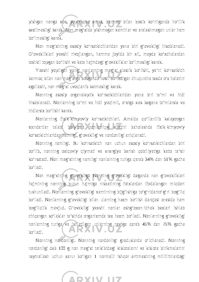 pishgan nonga xos, yopishqoq emas, barmoq bilan bosib ko‘rilganda ho‘llik sezilmasligi kerak. Non mag‘zida pishmagan xamirlar va aralashmagan unlar ham bo‘lmasligi kerak. Non mag‘zining asosiy ko‘rsatkichlaridan yana biri g‘ovakligi hisoblanadi. G‘ovakliklari yaxshi rivojlangan, hamma joyida bir xil, mayda ko‘zchalardan tashkil topgan bo‘lishi va kata hajmdagi g‘ovakliklar bo‘lmasligi kerak. Yaxshi yopilgan yangi nonlarning mag‘zi elastik bo‘lishi, ya’ni ko‘rsatkich barmoq bilan non mag‘ziga bosganda hosil bo‘ladigan chuqurcha tezda o‘z holatini egallashi, non mag‘zi uvoqlanib ketmasligi kerak. Nonning asosiy organoleptik ko‘rsatkichlaridan yana biri ta’mi va hidi hisoblanadi. Nonlarning ta’mi va hidi yoqimli, o‘ziga xos begona ta’mlarsiz va hidlarsiz bo‘lishi kerak. Nonlarning fizik-kimyoviy ko‘rsatkichlari. Amalda qo‘llanilib kelayotgan standartlar talabi bo‘yicha nonlarning sifatini baholashda fizik-kimyoviy ko‘satkichlaridan namligi, g‘ovakligi va nordonligi aniqlanadi. Nonning namligi. Bu ko‘rsatkich non uchun asosiy ko‘rsatkichlardan biri bo‘lib, nonning oziqaviy qiymati va energiya berish qobiliyatiga katta ta’sir ko‘rsatadi. Non mag‘zining namligi nonlarning turiga qarab 34% dan 51% gacha bo‘ladi. Non mag‘zining g‘ovakligi. Nonning g‘ovakligi deganda non g‘ovakliklari hajmining nonning butun hajmiga nisbatining foizlardan ifodalangan miqdori tushuniladi. Nonlarning g‘ovakligi xamirning bijg‘ishiga to‘g‘ridanto‘g‘ri bog‘liq bo‘ladi. Nonlarning g‘ovakligi bilan ularning hazm bo‘lish darajasi orasida ham bog‘liqlik mavjud. G‘ovakligi yaxshi nonlar oshg‘ozon-ichak bezlari ishlab chiqargan so‘laklar ta’sirida organizmda tez hazm bo‘ladi. Nonlarning g‘ovakligi nonlarning turiga va ishlatilgan unlarning naviga qarab 45% dan 75% gacha bo‘ladi. Nonning nordonligi. Nonning nordonligi graduslarda o‘lchanadi. Nonning nordonligi deb 100 g non mag‘zi tarkibidagi kislotalarni va kislota birikmalarini neytrallash uchun zarur bo‘lgan 1 normalli ishqor eritmasining millilitrlardagi 