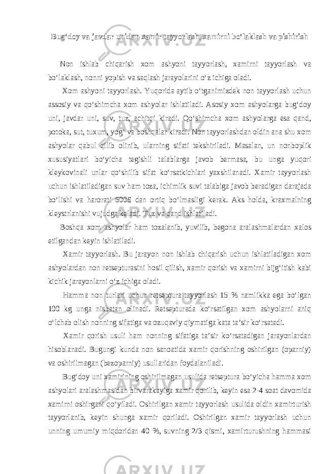 Bug‘doy va javdar unidan xamir tayyorlash, xamirni bo‘laklash va pishirish Non ishlab chiqarish xom ashyoni tayyorlash, xamirni tayyorlash va bo‘laklash, nonni yopish va saqlash jarayolarini o‘z ichiga oladi. Xom ashyoni tayyorlash. Yuqorida aytib o‘tganimizdek non tayyorlash uchun assosiy va qo‘shimcha xom ashyolar ishlatiladi. Asosiy xom ashyolarga bug‘doy uni, javdar uni, suv, tuz, achitqi kiradi. Qo‘shimcha xom ashyolarga esa qand, potoka, sut, tuxum, yog‘ va boshqalar kiradi. Non tayyorlashdan oldin ana shu xom ashyolar qabul qilib olinib, ularning sifati tekshiriladi. Masalan, un nonboplik xususiyatlari bo‘yicha tegishli talablarga javob bermasa, bu unga yuqori kleykovinali unlar qo‘shilib sifat ko‘rsatkichlari yaxshilanadi. Xamir tayyorlash uchun ishlatiladigan suv ham toza, ichimlik suvi talabiga javob beradigan darajada bo‘lishi va harorati 600S dan ortiq bo‘lmasligi kerak. Aks holda, kraxmalning kleystrlanishi vujudga keladi. Tuz va qand ishlatiladi. Boshqa xom ashyolar ham tozalanib, yuvilib, begona aralashmalardan xalos etilgandan keyin ishlatiladi. Xamir tayyorlash. Bu jarayon non ishlab chiqarish uchun ishlatiladigan xom ashyolardan non retsepturasini hosil qilish, xamir qorish va xamirni bijg‘itish kabi kichik jarayonlarni o‘z ichiga oladi. Hamma non turlari uchun retseptura tayyorlash 15 % namlikka ega bo‘lgan 100 kg unga nisbatan olinadi. Retsepturada ko‘rsatilgan xom ashyolarni aniq o‘lchab olish nonning sifatiga va ozuqaviy qiymatiga kata ta’sir ko‘rsatadi. Xamir qorish usuli ham nonning sifatiga ta’sir ko‘rsatadigan jarayonlardan hisoblanadi. Bugungi kunda non sanoatida xamir qorishning oshirilgan (oparniy) va oshirilmagan (bezoparniy) usullaridan foydalaniladi. Bug‘doy uni xamirining oshirilmagan usulida retseptura bo‘yicha hamma xom ashyolari aralashmasidan birvarakayiga xamir qorilib, keyin esa 2-4 soat davomida xamirni oshirgani qo‘yiladi. Oshirilgan xamir tayyorlash usulida oldin xamirturish tayyorlanib, keyin shunga xamir qoriladi. Oshirilgan xamir tayyorlash uchun unning umumiy miqdoridan 40 %, suvning 2/3 qismi, xamirturushning hammasi 