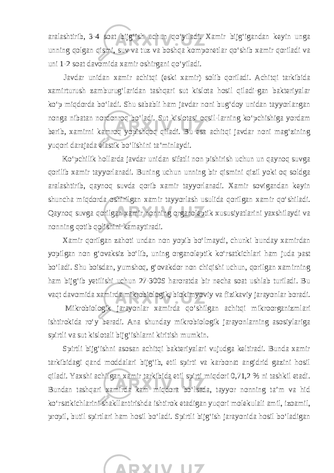 aralashtirib, 3-4 soat bijg‘ish uchun qo‘yiladi. Xamir bijg‘igandan keyin unga unning qolgan qismi, suv va tuz va boshqa komponetlar qo‘shib xamir qoriladi va uni 1-2 soat davomida xamir oshirgani qo‘yiladi. Javdar unidan xamir achitqi (eski xamir) solib qoriladi. Achitqi tarkibida xamirturush zamburug‘laridan tashqari sut kislota hosil qiladi-gan bakteriyalar ko‘p miqdorda bo‘ladi. Shu sababli ham javdar noni bug‘doy unidan tayyorlangan nonga nibatan nordonroq bo‘ladi. Sut kislotasi oqsil-larning ko‘pchishiga yordam berib, xamirni kamroq yopishqoq qiladi. Bu esa achitqi javdar noni mag‘zining yuqori darajada elastik bo‘lishini ta’minlaydi. Ko‘pchilik hollarda javdar unidan sifatli non pishirish uchun un qaynoq suvga qorilib xamir tayyorlanadi. Buning uchun unning bir qismini qizil yoki oq soldga aralashtirib, qaynoq suvda qorib xamir tayyorlanadi. Xamir sovigandan keyin shuncha miqdorda oshirilgan xamir tayyorlash usulida qorilgan xamir qo‘shiladi. Qaynoq suvga qorilgan xamir nonning organoleptik xususiyatlarini yaxshilaydi va nonning qotib qolishini kamaytiradi. Xamir qorilgan zahoti undan non yopib bo‘lmaydi, chunki bunday xamirdan yopilgan non g‘ovaksiz bo‘lib, uning organoleptik ko‘rsatkichlari ham juda past bo‘ladi. Shu boisdan, yumshoq, g‘ovakdor non chiqishi uchun, qorilgan xamirning ham bijg‘ib yetilishi uchun 27-300S haroratda bir necha soat ushlab turiladi. Bu vaqt davomida xamirda mikrobiologik, biokimyoviy va fizikaviy jarayonlar boradi. Mikrobiologik jarayonlar xamirda qo‘shilgan achitqi mikroorganizmlari ishtirokida ro‘y beradi. Ana shunday mikrobiologik jarayonlarning asosiylariga spirtli va sut kislotali bijg‘ishlarni kiritish mumkin. Spirtli bijg‘ishni asosan achitqi bakteriyalari vujudga keltiradi. Bunda xamir tarkibidagi qand moddalari bijg‘ib, etil spirti va karbonat angidrid gazini hosil qiladi. Yaxshi achilgan xamir tarkibida etil spirti miqdori 0,71,2 % ni tashkil etadi. Bundan tashqari xamirda kam miqdora bo‘lsada, tayyor nonning ta’m va hid ko‘rsatkichlarini shakllantirishda ishtirok etadigan yuqori molekulali amil, izoamil, propil, butil spirtlari ham hosil bo‘ladi. Spirtli bijg‘ish jarayonida hosil bo‘ladigan 