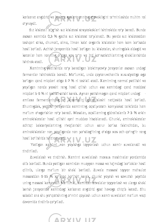 korbonat angidrid va boshqa gazlar nonning g‘ovakligini ta’minlashda muhim rol o‘ynaydi. Sut kislotali bijg‘ish sut kislotasi streptokoklari ishtirokida ro‘y beradi. Bunda asosan xamirda 0,3 % gacha sut kislotasi to‘planadi. Bu yerda sut kislotasidan tashqari sirka, chumoli, olma, limon kabi organik kislotalar ham kam bo‘lsada hosil bo‘ladi. Achish jarayonida hosil bo‘lgan bu kislotalar, shuningdek aldegid va ketonlar ham nonning o‘ziga xos ta’m va hid ko‘rsatkichlarining shakllanishida ishtirok etadi. Xamirning yetilishida ro‘y beradigan biokimyoviy jarayonlar asosan undagi fermentlar ishtirokida boradi. Ma’lumki, unda qaytaruvchanlik xususiyatiga ega bo‘lgan qand miqdori atiga 1-2 % ni tashkil etadi. Xamirning normal yetilishi va yopilgan nonda yaxshi rang hosil qilish uchun esa xamirdagi qand moddasi miqdori 5-6 % ni tashkil etishi kerak. Aynan yetishmagan qand miqdori undagi  - amilaza fermentlarining un kraxmalini gidrolizlashi natijasida hosil bo‘ladi. Shuningdek, yetilish jarayonida xamirning oqsilprotein kompleksi tarkibida ham ma’lum o‘zgarishlar ro‘y beradi. Masalan, oqsillarning gidrolizlanib 2-3 % erkin aminokislotalar hosil qilishi ayni muddao hisoblanadi. Chunki, aminokislotalar achitqi bakteriyalarining rivojlanishi uchun zarur bo‘lsa ikkinchidan, bu aminokislotalar non yopilganda non po‘stlog‘ining o‘ziga xos och-qo‘ng‘ir rang hosil bo‘lishida ishtiroq etadi. Yetilgan xamirni non yopishga tayyorlash uchun xamir zuvalanadi va tindiriladi. Zuvalalash va tindirish. Xamirni zuvalalash maxsus mashinalar yordamida olib boriladi. Bunda yetilgan xamirdan muayyan massa va hajmdagi bo‘laklar hosil qilinib, ularga ma’lum bir shakl beriladi. Zuvala massasi tayyor mahsulot massasidan 6-15 % ko‘proq bo‘lishi kerak, chunki yopish va sovutish paytida uning massasi kamayadi. Ma’lumki, xamirdan zuvalalar tayyorlash va ularga shakl berish jarayonida xamirdagi karbonat angidrid gazi havoga chiqib ketadi. Shu sababli ana shu yo‘qotishning o‘rnini qoplash uchun xamir zuvalalari ma’lum vaqt davomida tindirib qo‘yiladi. 