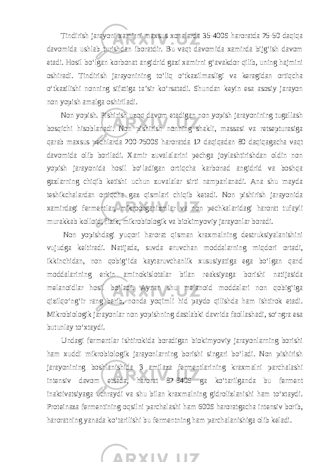  Tindirish jarayoni xamirni maxsus xonalarda 35-400S haroratda 25-50 daqiqa davomida ushlab turishdan iboratdir. Bu vaqt davomida xamirda bijg‘ish davom etadi. Hosil bo‘lgan korbonat angidrid gazi xamirni g‘avakdor qilib, uning hajmini oshiradi. Tindirish jarayonining to‘liq o‘tkazilmasligi va keragidan ortiqcha o‘tkazilishi nonning sifatiga ta’sir ko‘rsatadi. Shundan keyin esa asosiy jarayon non yopish amalga oshiriladi. Non yopish. Pishirish uzoq davom etadigan non yopish jarayonining tugallash bosqichi hisoblanadi. Non pishirish nonning shakli, massasi va retsepturasiga qarab maxsus pechlarda 200-2500S haroratda 12 daqiqadan 80 daqiqagacha vaqt davomida olib boriladi. Xamir zuvalalarini pechga joylashtirishdan oldin non yopish jarayonida hosil bo‘ladigan ortiqcha karbonad angidrid va boshqa gazlarning chiqib ketishi uchun zuvalalar sirti namparlanadi. Ana shu mayda teshikchalardan ortiqcha gaz qismlari chiqib ketadi. Non pishirish jarayonida xamirdagi fermentlar, mikroorganizmlar va non pechkalaridagi harorat tufayli murakkab kolloid, fizik, mikrobiologik va biokimyoviy jarayonlar boradi. Non yopishdagi yuqori harorat qisman kraxmalning destruksiyalanishini vujudga keltiradi. Natijada, suvda eruvchan moddalarning miqdori ortadi, ikkinchidan, non qobig‘ida kaytaruvchanlik xususiyatiga ega bo‘lgan qand moddalarining erkin aminokislotalar bilan reaksiyaga borishi natijasida melanoidlar hosil bo‘ladi. Aynan shu melanoid moddalari non qobig‘iga qizilqo‘ng‘ir rang berib, nonda yoqimli hid paydo qilishda ham ishtirok etadi. Mikrobiologik jarayonlar non yopishning dastlabki davrida faollashadi, so‘ngra esa butunlay to‘xtaydi. Undagi fermentlar ishtirokida boradigan biokimyoviy jarayonlarning borishi ham xuddi mikrobiologik jarayonlarning borishi singari bo‘ladi. Non pishirish jarayonining boshlanishida β amilaza fermentlarining kraxmalni parchalashi intensiv davom etsada, harorat 82-840S ga ko‘tarilganda bu ferment inaktivatsiyaga uchraydi va shu bilan kraxmalning gidrolizlanishi ham to‘xtaydi. Proteinaza fermentining oqsilni parchalashi ham 600S haroratgacha intensiv borib, haroratning yanada ko‘tarilishi bu fermentning ham parchalanishiga olib keladi. 