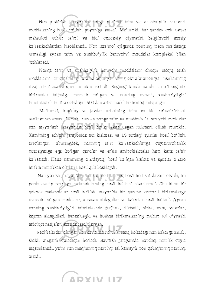  Non pishirish jarayonida nonga yoqimli ta’m va xushbo‘ylik beruvchi moddalarning hosil bo‘lishi poyoniga yetadi. Ma’lumki, har qanday oziq-ovqat mahsuloti uchun ta’mi va hidi ozuqaviy qiymatini belgilovchi asosiy ko‘rsatkichlardan hisoblanadi. Non iste’mol qilganda nonning inson me’dasiga urmasligi aynan ta’m va xushbo‘ylik beruvchvi moddalar kompleksi bilan izohlanadi. Nonga ta’m va xushbo‘ylik beruvchi moddalarni chuqur tadqiq etish moddalarni aniqlashning xromotografiya va spektrofotometriya usullarining rivojlanishi asosidagina mumkin bo‘ladi. Bugungi kunda nonda har xil organik birikmalar toifasiga mansub bo‘lgan va nonning mazasi, xushbo‘yligini ta’minlashda ishtirok etadigan 300 dan ortiq moddalar borligi aniqlangan. Ma’lumki, bug‘doy va javdar unlarining ta’m va hid ko‘rsatkichlari seziluvchan emas. Demak, bundan nonga ta’m va xushbo‘ylik beruvchi moddalar non tayyorlash jarayonida hosil bo‘lar ekan degan xulosani qilish mumkin. Xamirning achishi jarayonida sut kislotasi va 16 turdagi spirtlar hosil bo‘lishi aniqlangan. Shuningdek, nonning ta’m ko‘rsatkichlariga qaytaruvchanlik xususiyatiga ega bo‘lgan qandlar va erkin aminokislotalar ham katta ta’sir ko‘rsatadi. Hatto xamirning o‘zidayoq, hosil bo‘lgan kislota va spirtlar o‘zaro birikib murakkab efirlarni hosil qila boshlaydi. Non yopish jarayonida murakkab efirlarning hosil bo‘lishi davom etsada, bu yerda asosiy reaksiya melanoidlarning hosil bo‘lishi hisoblanadi. Shu bilan bir qatorda melanoidlar hosil bo‘lish jarayonida bir qancha karbonil birikmalarga mansub bo‘lgan moddalar, xususan aldegidlar va ketonlar hosil bo‘ladi. Aynan nonning xushbo‘yligini ta’minlashda furfurol, diatsetil, sirka, moy, valerian, kapron aldegidlari, benzaldegid va boshqa birikmalarning muhim rol o‘ynashi tadqiqot natijalari asosida tasdiqlangan. Pechkalardan olingan non sovitiladi, chunki issiq holatdagi non bekorga ezilib, shakli o‘zgarib qoladigan bo‘ladi. Sovitish jarayonida nondagi namlik qayta taqsimlanadi, ya’ni non mag‘zining namligi sal kamayib non qobig‘ining namligi ortadi. 