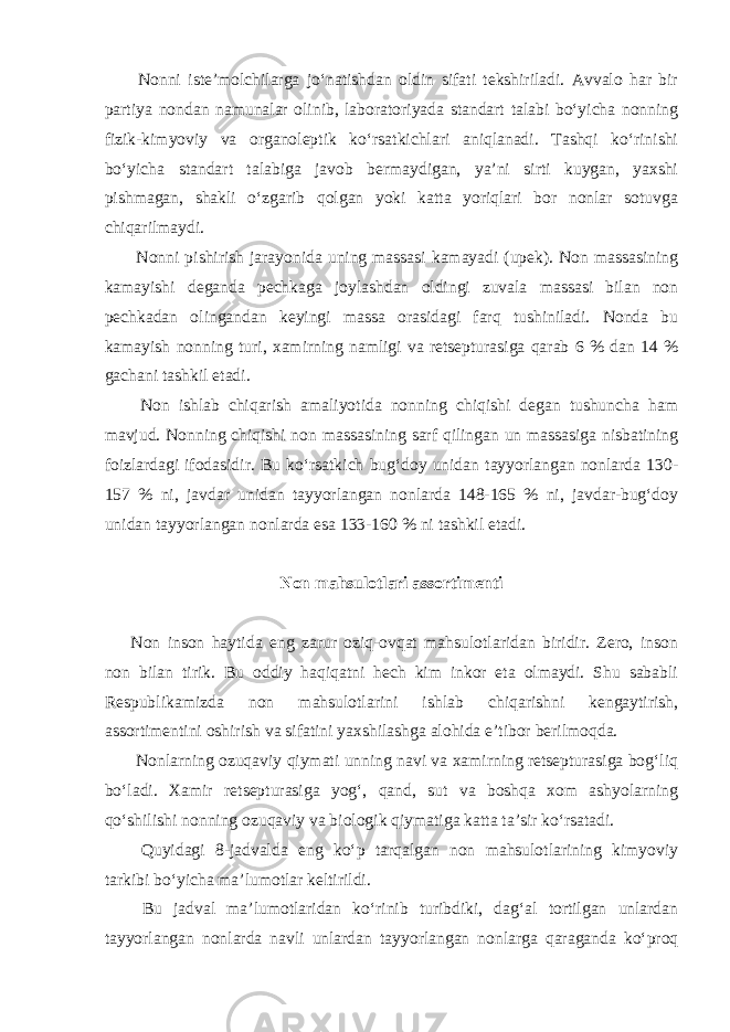  Nonni iste’molchilarga jo‘natishdan oldin sifati tekshiriladi. Avvalo har bir partiya nondan namunalar olinib, laboratoriyada standart talabi bo‘yicha nonning fizik-kimyoviy va organoleptik ko‘rsatkichlari aniqlanadi. Tashqi ko‘rinishi bo‘yicha standart talabiga javob bermaydigan, ya’ni sirti kuygan, yaxshi pishmagan, shakli o‘zgarib qolgan yoki katta yoriqlari bor nonlar sotuvga chiqarilmaydi. Nonni pishirish jarayonida uning massasi kamayadi (upek). Non massasining kamayishi deganda pechkaga joylashdan oldingi zuvala massasi bilan non pechkadan olingandan keyingi massa orasidagi farq tushiniladi. Nonda bu kamayish nonning turi, xamirning namligi va retsepturasiga qarab 6 % dan 14 % gachani tashkil etadi. Non ishlab chiqarish amaliyotida nonning chiqishi degan tushuncha ham mavjud. Nonning chiqishi non massasining sarf qilingan un massasiga nisbatining foizlardagi ifodasidir. Bu ko‘rsatkich bug‘doy unidan tayyorlangan nonlarda 130- 157 % ni, javdar unidan tayyorlangan nonlarda 148-165 % ni, javdar-bug‘doy unidan tayyorlangan nonlarda esa 133-160 % ni tashkil etadi. Non mahsulotlari assortimenti Non inson haytida eng zarur oziq-ovqat mahsulotlaridan biridir. Zero, inson non bilan tirik. Bu oddiy haqiqatni hech kim inkor eta olmaydi. Shu sababli Respublikamizda non mahsulotlarini ishlab chiqarishni kengaytirish, assortimentini oshirish va sifatini yaxshilashga alohida e’tibor berilmoqda. Nonlarning ozuqaviy qiymati unning navi va xamirning retsepturasiga bog‘liq bo‘ladi. Xamir retsepturasiga yog‘, qand, sut va boshqa xom ashyolarning qo‘shilishi nonning ozuqaviy va biologik qiymatiga katta ta’sir ko‘rsatadi. Quyidagi 8-jadvalda eng ko‘p tarqalgan non mahsulotlarining kimyoviy tarkibi bo‘yicha ma’lumotlar keltirildi. Bu jadval ma’lumotlaridan ko‘rinib turibdiki, dag‘al tortilgan unlardan tayyorlangan nonlarda navli unlardan tayyorlangan nonlarga qaraganda ko‘proq 