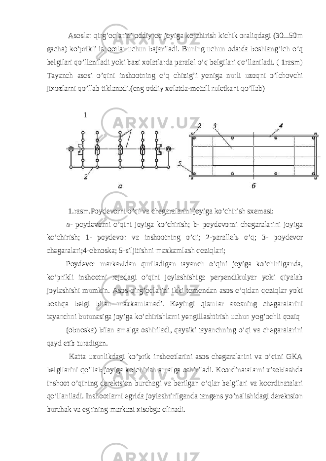  Asoslar qirg’oqlarini oddiyroq joyiga ko’chirish kichik oraliqdagi (30...50m gacha) ko’prikli ishootlar uchun bajariladi. Buning uchun odatda boshlang’ich o’q belgilari qo’llaniladi yoki bazi xolatlarda paralel o’q belgilari qo’llaniladi. ( 1rasm) Tayanch asosi o’qini inshootning o’q chizig’i yoniga nurli uzoqni o’lchovchi jixozlarni qo’llab tiklanadi.(eng oddiy xolatda-metall ruletkani qo’llab) 1 1.rasm.Poydevorni o’qi va chegaralarini joyiga ko’chirish sxemasi: a- poydevorni o’qini joyiga ko’chirish; b- poydevorni chegaralarini joyiga ko’chirish; 1- poydevor va inshootning o’qi; 2-parallel ь o’q; 3- poydevor chegaralari;4-obnoska; 5-siljitishni maxkamlash qoziqlari; Poydevor markazidan quriladigan tayanch o’qini joyiga ko’chirilganda, ko’prikli inshootni rejadagi o’qini joylashishiga perpendikulyar yoki qiyalab joylashishi mumkin. Asos qirg’oqlarini ikki tomondan asos o’qidan qoziqlar yoki boshqa belgi bilan maxkamlanadi. Keyingi qismlar asosning chegaralarini tayanchni butunasiga joyiga ko’chirishlarni yengillashtirish uchun yog’ochli qoziq (obnoska) bilan amalga oshiriladi, qaysiki tayanchning o’qi va chegaralarini qayd etib turadigan. Katta uzunlikdagi ko’prik inshootlarini asos chegaralarini va o’qini GKA belgilarini qo’llab joyiga ko’chirish amalga oshiriladi. Koordinatalarni xisoblashda inshoot o’qining derektsion burchagi va berilgan o’qlar belgilari va koordinatalari qo’llaniladi. Inshootlarni egrida joylashtirilganda tangens yo’nalishidagi derektsion burchak va egrining markazi xisobga olinadi. 