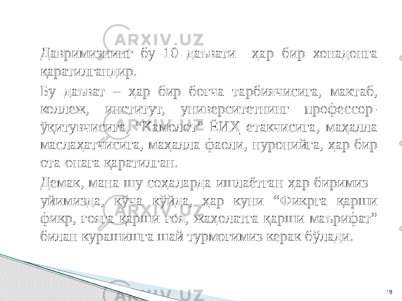 Давримизнинг бу 10 даъвати ҳар бир хонадонга қаратилгандир. Бу даъват – ҳар бир боғча тарбиячисига, мактаб, коллеж, институт, университетнинг профессор- ўқитувчисига, “Камолот” ЁИҲ етакчисига, маҳалла маслаҳатчисига, маҳалла фаоли, нуронийга, ҳар бир ота-онага қаратилган. Демак, мана шу соҳаларда ишлаётган ҳар биримиз уйимизда, кўча кўйда, ҳар куни “Фикрга қарши фикр, ғояга қарши ғоя, жаҳолатга қарши маърифат” билан курашишга шай турмоғимиз керак бўлади. 18 