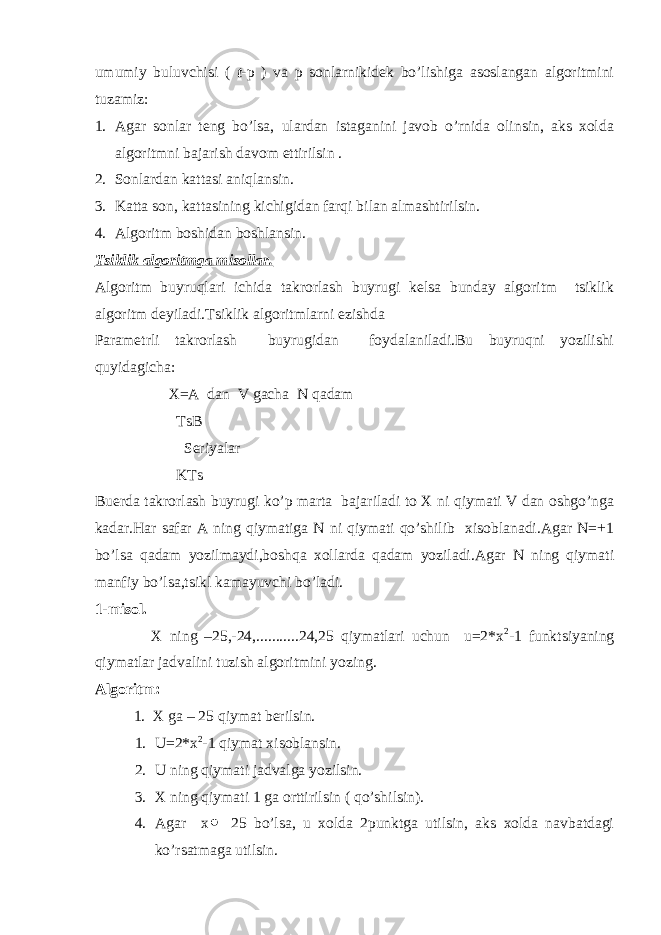 umumiy buluvchisi ( t -p ) va p sonlarnikidek bo’lishiga asoslangan algoritmini tuzamiz: 1. Agar sonlar teng bo’lsa, ulardan istaganini javob o’rnida olinsin, aks xolda algoritmni bajarish davom ettirilsin . 2. Sonlardan kattasi aniqlansin. 3. Katta son, kattasining kichigidan farqi bilan almashtirilsin. 4. Algoritm boshidan boshlansin. Tsiklik algoritmga misollar. Algoritm buyruqlari ichida takrorlash buyrugi kelsa bunday algoritm tsiklik algoritm deyiladi.Tsiklik algoritmlarni ezishda Parametrli takrorlash buyrugidan foydalaniladi.Bu buyruqni yozilishi quyidagicha: X=A dan V gacha N qadam TsB Seriyalar KTs Buerda takrorlash buyrugi ko’p marta bajariladi to X ni qiymati V dan oshgo’nga kadar.Har safar A ning qiymatiga N ni qiymati qo’shilib xisoblanadi.Agar N=+1 bo’lsa qadam yozilmaydi,boshqa xollarda qadam yoziladi.Agar N ning qiymati manfiy bo’lsa,tsikl kamayuvchi bo’ladi. 1-misol. X ning –25,-24,...........24,25 qiymatlari uchun u=2*x 2 -1 funktsiyaning qiymatlar jadvalini tuzish algoritmini yozing. Algoritm: 1. X ga – 25 qiymat berilsin. 1. U=2*x 2 -1 qiymat xisoblansin. 2. U ning qiymati jadvalga yozilsin. 3. X ning qiymati 1 ga orttirilsin ( qo’shilsin). 4. Agar x 25 bo’lsa, u xolda 2punktga utilsin, aks xolda navbatdagi ko’rsatmaga utilsin. 