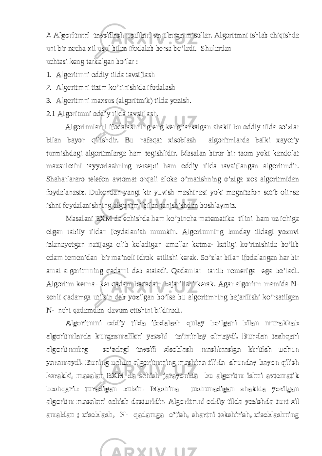 2. Algoritmni tavsiflash usullari va ularga misollar. Algoritmni ishlab chiqishda uni bir necha xil usul bilan ifodalab bersa bo’ladi. Shulardan uchtasi keng tarkalgan bo’lar : 1. Algoritmni oddiy tilda tavsiflash 2. Algoritmni tizim ko’rinishida ifodalash 3. Algoritmni maxsus (algoritmik) tilda yozish. 2.1 Algoritmni oddiy tilda tavsiflash. Algoritmlarni ifodalashning eng keng tarkalgan shakli bu oddiy tilda so’zlar bilan bayon qilishdir. Bu nafaqat xisoblash algoritmlarda balki xayotiy turmishdagi algoritmlarga ham tegishlidir. Masalan biror bir taom yoki kandolat maxsulotini tayyorlashning retsepti ham oddiy tilda tavsiflangan algoritmdir. Shaharlararo telefon avtomat orqali aloka o’rnatishning o’ziga xos algoritmidan foydalanasiz. Dukondan yangi kir yuvish mashinasi yoki magnitafon sotib olinsa ishni foydalanishning algoritmi bilan tanishishdan boshlaymiz. Masalani EXM da echishda ham ko’pincha matematika tilini ham uz ichiga olgan tabiiy tildan foydalanish mumkin. Algoritmning bunday tildagi yozuvi izlanayotgan natijaga olib keladigan amallar ketma- ketligi ko’rinishida bo’lib odam tomonidan bir ma’noli idrok etilishi kerak. So’zlar bilan ifodalangan har bir amal algoritmning qadami deb ataladi. Qadamlar tartib nomeriga ega bo’ladi. Algoritm ketma- ket qadam baqadam bajarilishi kerak. Agar algoritm matnida N- sonli qadamga utilsin deb yozilgan bo’lsa bu algoritmning bajarilishi ko’rsatilgan N- nchi qadamdan davom etishini bildiradi. Algoritmni oddiy tilda ifodalash qulay bo’lgani bilan murakkab algoritmlarda kurgazmalikni yaxshi ta’minlay olmaydi. Bundan tashqari algoritmning so’zdagi tavsifi xisoblash mashinasiga kiritish uchun yaramaydi. Buning uchun algoritmning mashina tilida shunday bayon qilish kerakki, masalan EXM da echish jarayonida bu algoritm ishni avtomatik boshqarib turadigan bulsin. Mashina tushunadigan shaklda yozilgan algoritm masalani echish dasturidir. Algoritmni oddiy tilda yozishda turt xil amaldan ; xisoblash, N- qadamga o’tish, shartni tekshirish, xisoblashning 