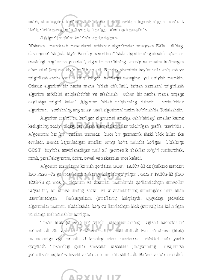 oxiri, shuningdek kiritish va chiqarish amallaridan foydalanilgan ma’kul. Bo’lar ichida eng ko’p foydalaniladigan xisoblash amalidir. 3 Algoritm tizim ko’rinishda ifodalash. Nisbatan murakkab masalalarni echishda algoritmdan muayyan EXM tilidagi dasturga o’tish juda kiyin Bunday bevosita o’tishda algoritmning aloxida qismlari orasidagi bog’lanish yuqoladi, algoritm tarkibining asosiy va muxim bo’lmagan qismlarini farqlash kiyin bo’lib qoladi. Bunday sharoitda keyinchalik aniqlash va to’g’rilash ancha vaqt talab qiladigan xatolarga osongina yul qo’yish mumkin. Odatda algoritm bir necha marta ishlab chiqiladi, ba’zan xatolarni to’g’rilash algoritm tarkibini aniqlashtirish va tekshirish uchun bir necha marta orqaga qaytishga to’g’ri keladi. Algoritm ishlab chiqishning birinchi bochqichida algoritmni yozishning eng qulay usuli algoritmni tuzim ko’rinishida ifodalashdir. Algoritm tuzimi bu berilgan algoritmni amalga oshirishdagi amallar ketma ketligining oddiy tildagi tasvirlash elementlari bilan tuldirilgan grafik tasviridir . Algoritmni har bir qadami tizimida biror bir geometrik shakl blok bilan aks etiriladi. Bunda bajariladigan amallar turiga ko’ra turlicha bo’lgan bloklarga GOST buyicha tasvirlanadigan turli xil geometrik shakllar to’g’ri turtburchak, romb, parallelogramm, doira, ovval va xakazolar mos keladi. Algoritm tuzimlarini ko’rish qoidalari GOST 19.002 80 da (xalkaro standart ISO 2636 –73 ga mos keladi.) kat’iy belgilab qo’yilgan . GOST 19.003-80 (ISO 1028-73 ga mos ) algoritm va dasturlar tuzimlarida qo’llaniladigan simvollar ro’yxatini, bu simvollarning shakli va o’lchamlarining shuningdek ular bilan tasvirlanadigan funktsiyalarni (amallarni) belgilaydi. Quyidagi jadvalda algoritmlar tuzimini ifodalashda ko’p qo’llaniladigan blok (simvol) lari keltirilgan va ularga tushintirishlar berilgan. Tuzim blok (simvol) lari ichida xisoblashlarning tegishli bochqichlari ko’rsatiladi. Shu erda har bir simval batafsil tushintiriladi. Har bir simvol (blok) uz raqamiga ega bo’ladi. U tepadagi chap burchakka chizikni uzib yozib qo’yiladi. Tuzimdagi grafik simvollar xisoblash jarayonining rivojlanish yo’nalishining ko’rsatuvchi chiziklar bilan birlashtiriladi. Ba’zan chiziklar oldida 