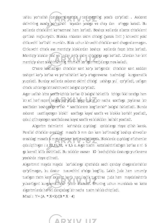 ushbu yo’nalish qanday sharoitda tanlanganligi yozib qo’yiladi . Axborat okimining asosiy yo’nalishi tepadan pastga va chap dan o’ngga ketadi. Bu xollarda chiziklarni ko’rsatmasi ham bo’ladi. Boshqa xollarda albatta chiziklarni qo’llash majburiydir. Blokka nisbatan okim chizigi (potok linii ) kiruvchi yoki chikuvchi bo’lishi mumkin. Blok uchun kiruvchi chiziklar soni chegaralanmagan. Chikuvchi chizik esa mantiqiy bloklardan boshqa xollarda faqat bitta bo’ladi. Mantiqiy bloklar ikki va undan ortik okim chizigiga ega bo’ladi. Ulardan har biri mantiqiy shart tekshirishning mumkin bo’lgan natijalarga mos keladi. O’zaro kesiladigan chiziklar soni ko’p bo’lganda chiziklar soni xaddan tashqari ko’p bo’lsa va yo’nalishlari ko’p o’zgaraversa tuzimdagi kurgazmalik yuqoladi. Bunday xollarda axborat okimi chizigi uzishga yul qo’yiladi, uzilgan chizik uchlariga birlashtiruvchi belgisi qo’yiladi. Agar uzilish bitta saxifa ichida bo’lsa O belgisi ishlatilib ichiga ikki tarafga ham bir xil harf raqam belgisi qo’yiladi. Agar tuzim bir necha saxifaga joylansa bir soxifadan boshqasiga o’tish “ saxifalararo bog’lanish” belgisi ishlatiladi. Bunda axborat uzatilayotgan blokli saxifaga kaysi saxifa va blokka borishi yoziladi, qabul qilinayotgan saxifada esa kaysi saxifa va blokldan kelishi yoziladi. Algoritm tizimlarini ko’rishda quyidagi qoidalarga rioya qilish kerak. Parallel chiziklar orasidagi masofa 3 mm dan kam bo’lmasligi boshqa simvollar orasidagi masofa 5 mm dan kam bo’lmasligi kerak. Bloklarda quyidagi o’lchamlar qabulqilingan : a 10,15,20, v 1,5 a. Agar tuzim kattalashtiriladigan bo’lsa a ni 5 ga karrali kilib oshiriladi. Bu talablar asosan 10- bochqichda dasturga yuriknoma yozishda rioya qilinadi. Algoritmni mayda mayda bo’laklarga ajratishda xech qanday chegaralanishlar qo’yilmagan, bu dastur tuzuvchini o’ziga bog’liq. Lekin juda ham umumiy tuzilgan tizim kam axborat berib noqulaylik tug’dirsa juda ham maydalashtirib yuborilgani kurgazmallikka putur etkazadi. Shuning uchun murakkab va katta algoritmlarda har xil darajadagi bir necha tuzim ishlab chiqiladi. Misol : Y= (A * X+3)/(B * X - 4) 