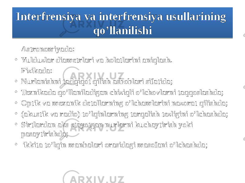 Astronomiyada: • Yulduzlar diametrlari va holatlarini aniqlash. Fizikada: • Nurlanishni tadqiqot qilish asboblari sifatida; • Texnikada qo’llaniladigan chiziqli o’lchovlarni taqqoslashda; • Optik va mexanik detallarning o’lchamlarini nazorat qilishda; • (akustik va radio) to’lqinlarning tarqalish tezligini o’lchashda; • Sirtlardan aks etayotgan nurlarni kuchaytirish yoki pasaytirishda; • ikkita to’lqin manbalari orasidagi masofani o’lchashda ;Interfrensiya va interfrensiya usullarining qo’llanilishi1119 1E 