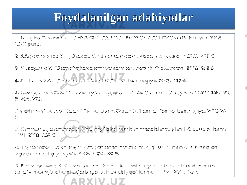 Foydalanilgan adabiyotlar 1. Douglas C, Giancoli. “PHYSICS”. PRINCIPLES WITH APPLICATIONS. Pearson.2014, 1079 page. 2. Абдураҳмонов К.П., Эгамов У. “Физика курси”. Дарслик. Тошкент. 2011. 508 б. 3. Musayev R.X. “Statik fizika va termodinamika”. Darslik. O’zbekiston. 2008. 252 б. 4. Sultonov V.A. “Fizika kursi”. Darslik. Fan va texnologiya. 2007. 297 б. 5. Ахмаджонов О.А. “Физика курси”. Дарcлик. 1-3қ. Тошкент. Ўқитувчи. 1988-1989. 254 б, 206, 270. 6. Qodirov O va boshqalar. “Fizika kusri”. O’quv qo’llanma. Fan va texnologiya. 2005.231 б. 7. Karimov Z., Baxromov X. Umumiy fizika kusridan masalalar to’plami. O’quv qo’llanma. TIMI. 2008. 166 б. 8. Toshxonova J.A va boshqalar. Fizikadan praktikum. O’quv qo’llanma. O’zbekiston faylasuflar milliy jamiyati. 2006. 267б, 269б. 9. B.A.Mirsalixov, M.Yu. Mansurova. Mexanika, molekulyar fizika va elekrodinamika. Amaliy mashg’ulotlarni bajarishga doir uslubiy qo’llanma. TTYMI. 2015. 90 б.10091B1C020D02190E0D0B021907021C0221 