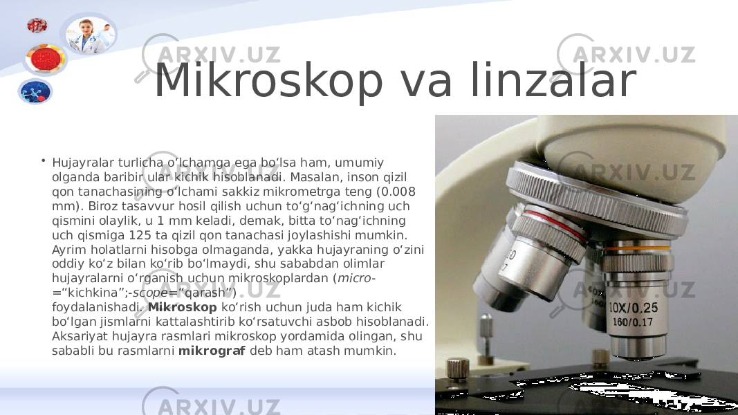 Mikroskop va linzalar • Hujayralar turlicha oʻlchamga ega boʻlsa ham, umumiy olganda baribir ular kichik hisoblanadi. Masalan, inson qizil qon tanachasining oʻlchami sakkiz mikrometrga teng (0.008 mm). Biroz tasavvur hosil qilish uchun toʻgʻnagʻichning uch qismini olaylik, u 1 mm keladi, demak, bitta toʻnagʻichning uch qismiga 125 ta qizil qon tanachasi joylashishi mumkin. Ayrim holatlarni hisobga olmaganda, yakka hujayraning oʻzini oddiy koʻz bilan koʻrib boʻlmaydi, shu sababdan olimlar hujayralarni oʻrganish uchun mikroskoplardan ( micro - =“kichkina”;- scope =“qarash”) foydalanishadi.  Mikroskop  koʻrish uchun juda ham kichik boʻlgan jismlarni kattalashtirib koʻrsatuvchi asbob hisoblanadi. Aksariyat hujayra rasmlari mikroskop yordamida olingan, shu sababli bu rasmlarni  mikrograf  deb ham atash mumkin. 