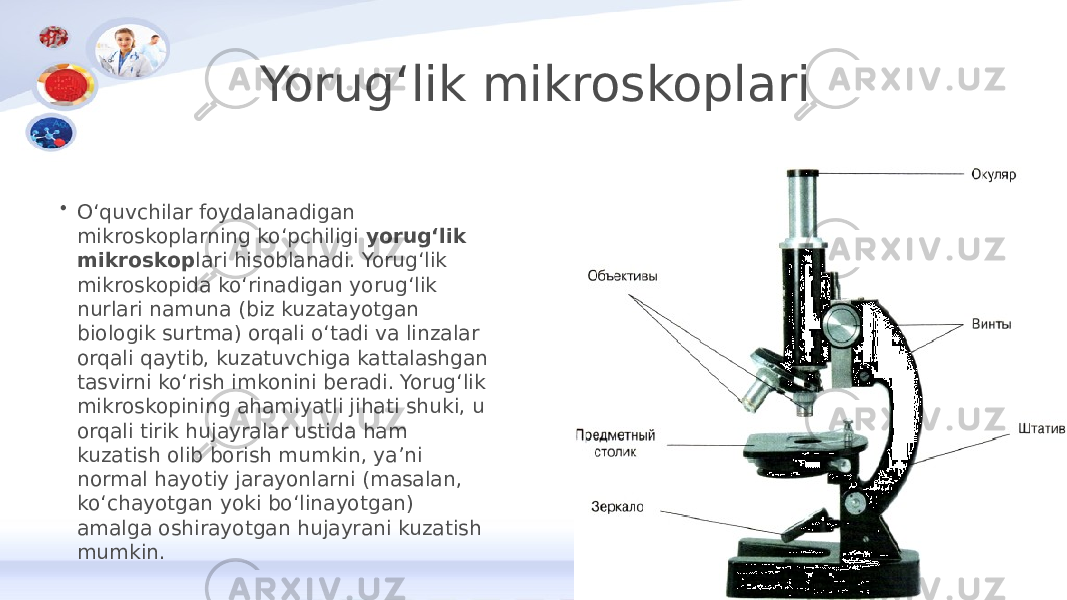 Yorugʻlik mikroskoplari • Oʻquvchilar foydalanadigan mikroskoplarning koʻpchiligi  yorugʻlik mikroskop lari hisoblanadi. Yorugʻlik mikroskopida koʻrinadigan yorugʻlik nurlari namuna (biz kuzatayotgan biologik surtma) orqali oʻtadi va linzalar orqali qaytib, kuzatuvchiga kattalashgan tasvirni koʻrish imkonini beradi. Yorugʻlik mikroskopining ahamiyatli jihati shuki, u orqali tirik hujayralar ustida ham kuzatish olib borish mumkin, yaʼni normal hayotiy jarayonlarni (masalan, koʻchayotgan yoki boʻlinayotgan) amalga oshirayotgan hujayrani kuzatish mumkin. 