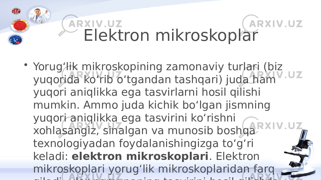 Elektron mikroskoplar • Yorugʻlik mikroskopining zamonaviy turlari (biz yuqorida koʻrib oʻtgandan tashqari) juda ham yuqori aniqlikka ega tasvirlarni hosil qilishi mumkin. Ammo juda kichik boʻlgan jismning yuqori aniqlikka ega tasvirini koʻrishni xohlasangiz, sinalgan va munosib boshqa texnologiyadan foydalanishingizga toʻgʻri keladi:  elektron mikroskoplari . Elektron mikroskoplari yorugʻlik mikroskoplaridan farq qiladi, ular namunaning tasvirini hosil qilishda yorugʻlik oqimidan emas, balki elektron oqimidan foydalanadi. Elektronlar koʻrinadigan yorugʻlik nurlariga qaraganda qisqaroq toʻlqin uzunligiga ega va shuning hisobiga standart yorugʻlik mikroskoplariga nisbatan elektron mikroskoplari yuqori aniqlikka ega tasvirni hosil qiladi. Elektron mikroskoplari faqatgina yaxlit hujayrani tekshirish uchun qoʻllanib qolmasdan, hujayraviy tuzilmalar va uning qismlarini oʻʻrganishda ham qoʻl keladi. 