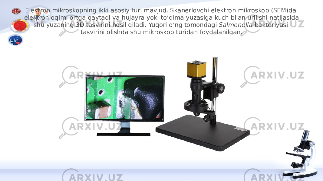 Elektron mikroskopning ikki asosiy turi mavjud. Skanerlovchi elektron mikroskop (SEM)da elektron oqimi ortga qaytadi va hujayra yoki toʻqima yuzasiga kuch bilan urilishi natijasida shu yuzaning 3D tasvirini hosil qiladi. Yuqori oʻng tomondagi  Salmonella  bakteriyasi tasvirini olishda shu mikroskop turidan foydalanilgan. 