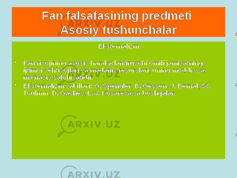 Fan falsafasining predmeti Asosiy tushunchalar Internalizm • Fan taraqqiyotining asosiy harakatlantiruvchi kuchi fanning o&#39;ziga xos ichki ehtiyojlarini tashkil etadi: uning o&#39;ziga xos ichki maqsadlari, vositalari va qonuniyatlari. • Internalizm vakillari - A. Koyre, R. Xoll, P. Rossi, G. Gerlak, I. Lakatos, K. Popper va boshqalar. Eksternalizm • Fan rivojining asosiy harakatlantiruvchi omili jamiyatning ijtimoiy ehtiyojlari va madaniy resurslari, uning moddiy va ma’naviy salohiyatidir. • Eksternalizm vakillari: O. Spengler, B. Gessen, J. Bernal, St. Toulmin, D. Gachev, L.N. Kosareva va boshqalar. 