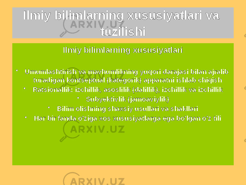 Ilmiy bilimlarning xususiyatlari • Umumlashtirish va mavhumlikning yuqori darajasi bilan ajralib turadigan kontseptual (kategorik) apparatni ishlab chiqish • Ratsionallik: izchillik, asoslilik (dalillik), izchillik va izchillik • Subyektivlik (jamoaviylik) • Bilim olishning shaxsiy usullari va shakllari • Har bir fanda o&#39;ziga xos xususiyatlarga ega bo&#39;lgan o&#39;z tiliIlmiy bilimlarning xususiyatlari va tuzilishi 