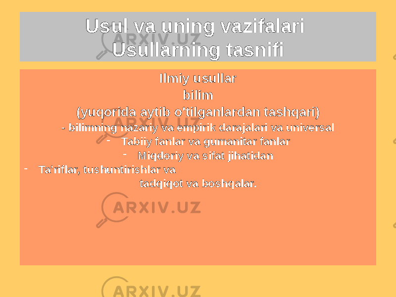 Usul va uning vazifalari Usullarning tasnifi Falsafiy uslublar bilim - dialektik va metafizik - Monistik va plyuralistik - Materialistik va idealistik - Fenomenologik, germenevtik, postmodernistik, strukturalist va boshqalar.Ilmiy usullar bilim (yuqorida aytib o&#39;tilganlardan tashqari) - bilimning nazariy va empirik darajalari va universal - Tabiiy fanlar va gumanitar fanlar - Miqdoriy va sifat jihatidan - Ta&#39;riflar, tushuntirishlar va tadqiqot va boshqalar. 