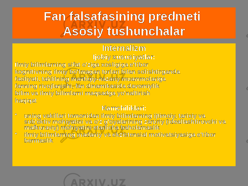 Fan falsafasining predmeti Asosiy tushunchalar Internalizm Ijobiy xususiyatlar: Ilmiy bilimlarning sifat o&#39;ziga xosligiga e&#39;tibor kognitivning ilmiy bo&#39;lmagan turlari bilan solishtirganda faoliyati, tahlilning mantiqiy-nazariy muammolariga fanning rivojlanishi, fan dinamikasida davomiylik bilim va ilmiy bilimlarni maqsadga yo&#39;naltirish haqiqat Kamchiliklari: • uning vakillari tomonidan ilmiy bilimlarning ijtimoiy, tarixiy va sub&#39;ektiv mohiyatini va o&#39;z g&#39;oyalarining zaruriy (ideallashtiruvchi va mafkuraviy) mohiyatini etarlicha baholamaslik • ilmiy bilimlarning madaniy va ekzistensial motivatsiyasiga e&#39;tibor bermaslik 