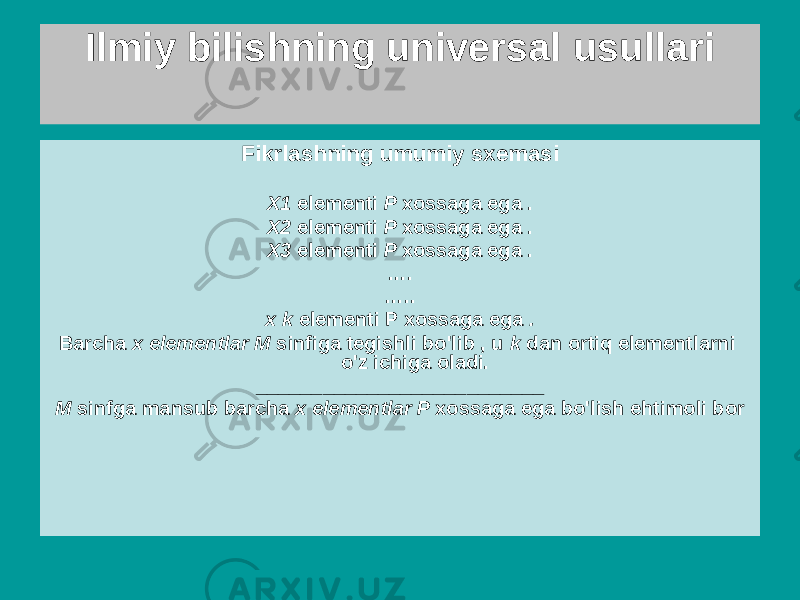 Ilmiy bilishning universal usullari Induksiya - alohida holatlardan umumiy qoidalarga o&#39;tish (qonunlarni shakllantirish uchun asos) - xulosa, unda haqida xulosa (umuman, ehtimol). ba&#39;zilariga tegishli har bir element uchun atribut berilgan to&#39;plam (sinf) asosida amalga oshiriladi uning individualligini o&#39;rganish elementlarFikrlashning umumiy sxemasi X1 elementi P xossaga ega . X2 elementi P xossaga ega . X3 elementi P xossaga ega . … . … .. x k elementi P xossaga ega . Barcha x elementlar M sinfiga tegishli bo&#39;lib , u k dan ortiq elementlarni o&#39;z ichiga oladi. __________________________ M sinfga mansub barcha x elementlar P xossaga ega bo&#39;lish ehtimoli bor 