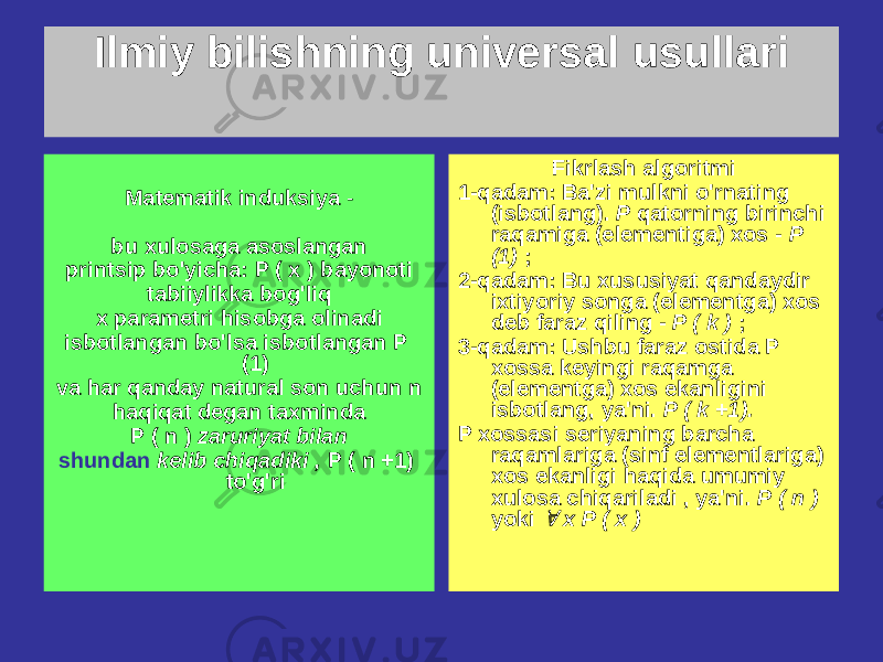 Ilmiy bilishning universal usullari Matematik induksiya - bu xulosaga asoslangan printsip bo&#39;yicha: P ( x ) bayonoti tabiiylikka bog&#39;liq x parametri hisobga olinadi isbotlangan bo&#39;lsa isbotlangan P (1) va har qanday natural son uchun n haqiqat degan taxminda P ( n ) zaruriyat bilan shundan kelib chiqadiki , P ( n +1) to&#39;g&#39;ri Fikrlash algoritmi 1-qadam: Ba&#39;zi mulkni o&#39;rnating (isbotlang). P qatorning birinchi raqamiga (elementiga) xos - P (1) ; 2-qadam: Bu xususiyat qandaydir ixtiyoriy songa (elementga) xos deb faraz qiling - P ( k ) ; 3-qadam: Ushbu faraz ostida P xossa keyingi raqamga (elementga) xos ekanligini isbotlang, ya&#39;ni. P ( k +1). P xossasi seriyaning barcha raqamlariga (sinf elementlariga) xos ekanligi haqida umumiy xulosa chiqariladi , ya&#39;ni. P ( n ) yoki  x P ( x ) 