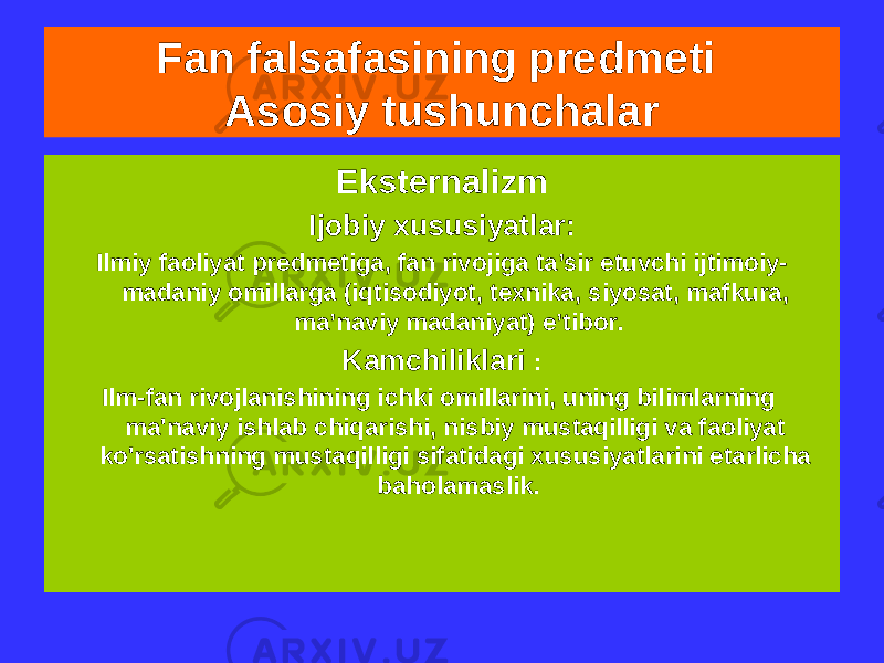 Fan falsafasining predmeti Asosiy tushunchalar Eksternalizm Ijobiy xususiyatlar: Ilmiy faoliyat predmetiga, fan rivojiga ta’sir etuvchi ijtimoiy- madaniy omillarga (iqtisodiyot, texnika, siyosat, mafkura, ma’naviy madaniyat) e’tibor. Kamchiliklari : Ilm-fan rivojlanishining ichki omillarini, uning bilimlarning ma&#39;naviy ishlab chiqarishi, nisbiy mustaqilligi va faoliyat ko&#39;rsatishning mustaqilligi sifatidagi xususiyatlarini etarlicha baholamaslik. 