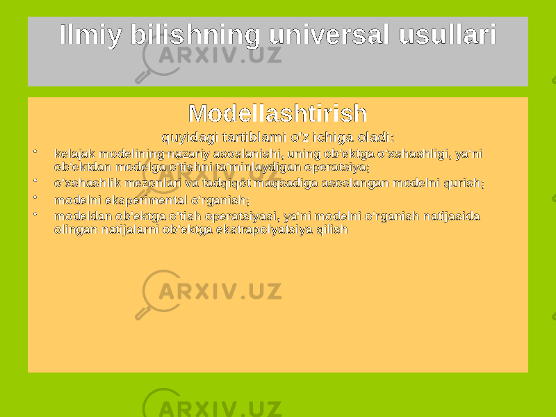 Ilmiy bilishning universal usullari Analogiya bilish usulidan foydalanish olib yurish mumkin bo&#39;lgan biridan ma&#39;lumot ob&#39;ektni (modelni) boshqasiga (prototip), shunga o&#39;xshash har qandayida birinchi xususiyatlari Strukturaviy analogiyalar eng katta evristik salohiyatga ega Modellashtirish quyidagi tartiblarni o&#39;z ichiga oladi: • kelajak modelining nazariy asoslanishi, uning ob&#39;ektga o&#39;xshashligi, ya&#39;ni ob&#39;ektdan modelga o&#39;tishni ta&#39;minlaydigan operatsiya; • o&#39;xshashlik mezonlari va tadqiqot maqsadiga asoslangan modelni qurish; • modelni eksperimental o&#39;rganish; • modeldan ob&#39;ektga o&#39;tish operatsiyasi, ya&#39;ni modelni o&#39;rganish natijasida olingan natijalarni ob&#39;ektga ekstrapolyatsiya qilish 