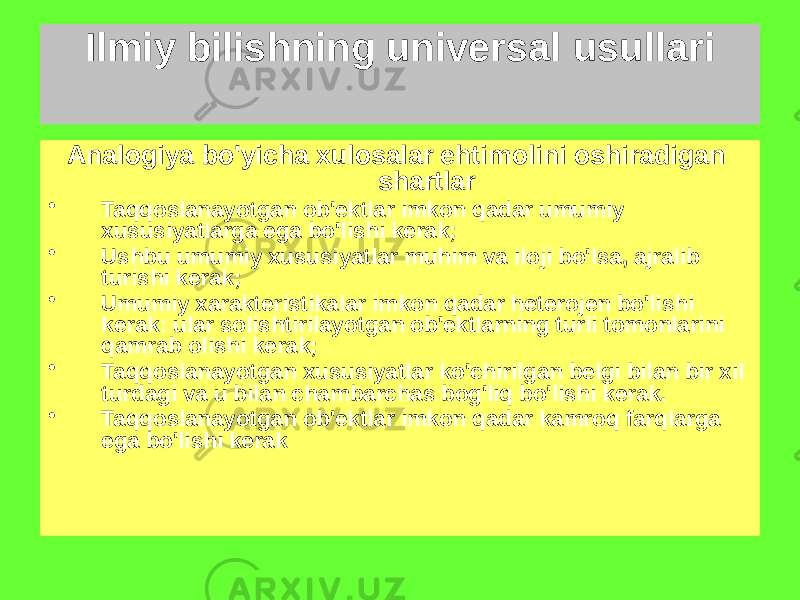 Ilmiy bilishning universal usullari Analogiya bo&#39;yicha xulosalar ehtimolini oshiradigan shartlar • Taqqoslanayotgan ob&#39;ektlar imkon qadar umumiy xususiyatlarga ega bo&#39;lishi kerak; • Ushbu umumiy xususiyatlar muhim va iloji bo&#39;lsa, ajralib turishi kerak; • Umumiy xarakteristikalar imkon qadar heterojen bo&#39;lishi kerak: ular solishtirilayotgan ob&#39;ektlarning turli tomonlarini qamrab olishi kerak; • Taqqoslanayotgan xususiyatlar ko&#39;chirilgan belgi bilan bir xil turdagi va u bilan chambarchas bog&#39;liq bo&#39;lishi kerak. • Taqqoslanayotgan ob&#39;ektlar imkon qadar kamroq farqlarga ega bo&#39;lishi kerak 