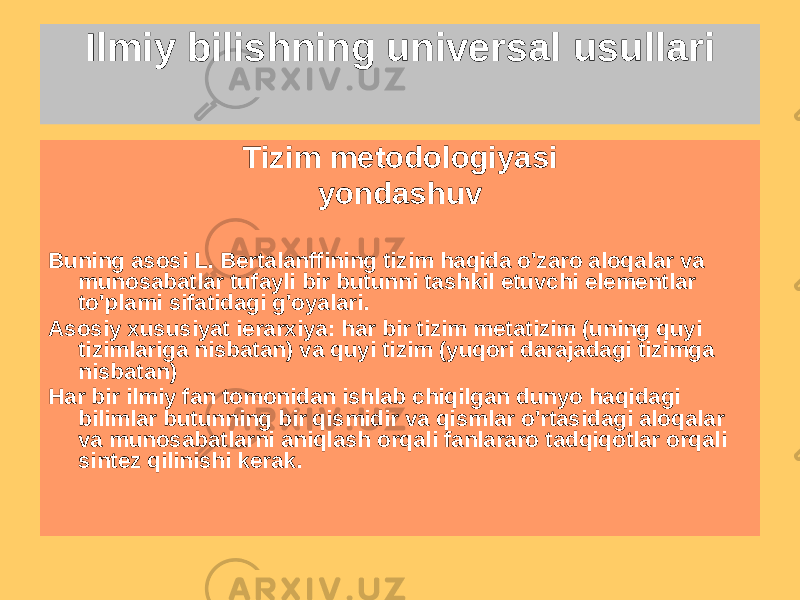 Ilmiy bilishning universal usullari Tizim metodologiyasi yondashuv Buning asosi L. Bertalanffining tizim haqida o&#39;zaro aloqalar va munosabatlar tufayli bir butunni tashkil etuvchi elementlar to&#39;plami sifatidagi g&#39;oyalari. Asosiy xususiyat ierarxiya: har bir tizim metatizim (uning quyi tizimlariga nisbatan) va quyi tizim (yuqori darajadagi tizimga nisbatan) Har bir ilmiy fan tomonidan ishlab chiqilgan dunyo haqidagi bilimlar butunning bir qismidir va qismlar o&#39;rtasidagi aloqalar va munosabatlarni aniqlash orqali fanlararo tadqiqotlar orqali sintez qilinishi kerak. 