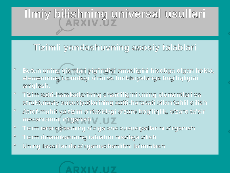 Tizimli yondashuvning asosiy talablari • Butun uning qismlari yig&#39;indisi emasligini hisobga olgan holda, elementning tizimdagi o&#39;rni va funktsiyalariga bog&#39;liqligini aniqlash. • Tizim xatti-harakatlarining shartliligini uning elementlari va strukturaviy xususiyatlarining xatti-harakati bilan tahlil qilish • Atrof-muhit va tizim o&#39;rtasidagi o&#39;zaro bog&#39;liqlik, o&#39;zaro ta&#39;sir mexanizmini o&#39;rganish • Tizim ierarxiyasining o&#39;ziga xos xususiyatlarini o&#39;rganish • Tizim dinamikasining tabiatini hisobga olish • Uning tavsiflarida o&#39;zgaruvchanlikni ta&#39;minlash Ilmiy bilishning universal usullari 