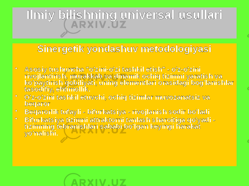 Sinergetik yondashuv metodologiyasi • Asosiy tushuncha &#34;o&#39;zini-o&#39;zi tashkil etish&#34; - o&#39;z-o&#39;zini rivojlantirish, murakkab va dinamik ochiq tizimni yaratish va ko&#39;paytirish qobiliyati, uning elementlari orasidagi bog&#39;lanishlar tasodifiy, ehtimollik. • O&#39;z-o&#39;zini tashkil etuvchi, ochiq tizimlar muvozanatsiz va beqaror • Beqarorlik tufayli - bifurkatsiya - rivojlanish sodir bo&#39;ladi • Bifurkatsiya tizimni attraktorni tanlash sharoitiga qo&#39;yadi - tizimning tebranishlari sababi bo&#39;lgan keyingi harakat yo&#39;nalishi. Ilmiy bilishning universal usullari 