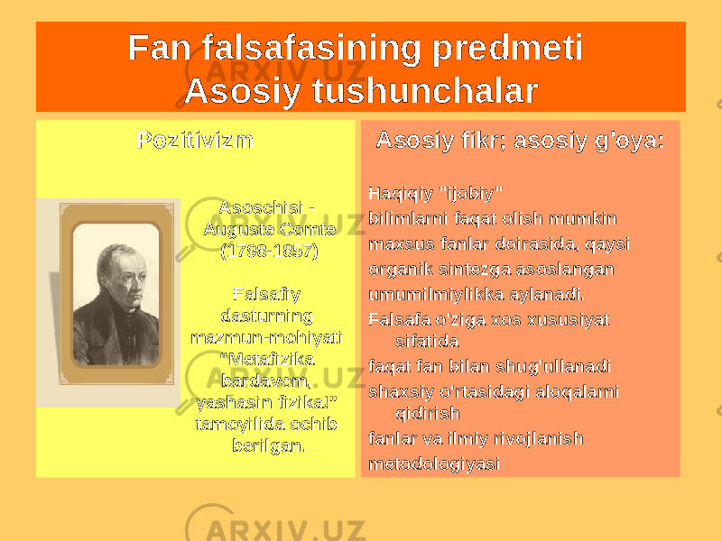 Fan falsafasining predmeti Asosiy tushunchalar Pozitivizm Asosiy fikr; asosiy g&#39;oya: Haqiqiy &#34;ijobiy&#34; bilimlarni faqat olish mumkin maxsus fanlar doirasida, qaysi organik sintezga asoslangan umumilmiylikka aylanadi. Falsafa o&#39;ziga xos xususiyat sifatida faqat fan bilan shug&#39;ullanadi shaxsiy o&#39;rtasidagi aloqalarni qidirish fanlar va ilmiy rivojlanish metodologiyasiAsoschisi - Auguste Comte (1798-1857) Falsafiy dasturning mazmun-mohiyati “Metafizika bardavom, yashasin fizika!” tamoyilida ochib berilgan. 