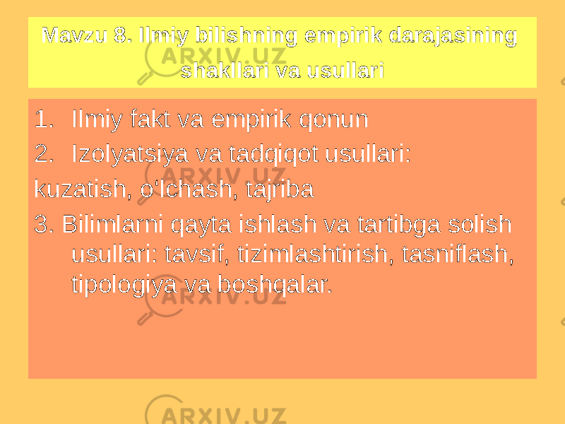 Mavzu 8. Ilmiy bilishning empirik darajasining shakllari va usullari 1. Ilmiy fakt va empirik qonun 2. Izolyatsiya va tadqiqot usullari: kuzatish, o‘lchash, tajriba 3. Bilimlarni qayta ishlash va tartibga solish usullari: tavsif, tizimlashtirish, tasniflash, tipologiya va boshqalar. 