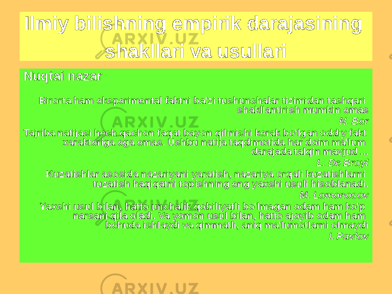 Nuqtai nazar Birorta ham eksperimental faktni ba&#39;zi tushunchalar tizimidan tashqari shakllantirish mumkin emas N. Bor Tajriba natijasi hech qachon faqat bayon qilinishi kerak bo&#39;lgan oddiy fakt xarakteriga ega emas. Ushbu natija taqdimotida har doim ma&#39;lum darajada talqin mavjud ... L. De Broyl Kuzatishlar asosida nazariyani yaratish, nazariya orqali kuzatishlarni tuzatish haqiqatni topishning eng yaxshi usuli hisoblanadi. M. Lomonosov Yaxshi usul bilan, hatto unchalik qobiliyatli bo&#39;lmagan odam ham ko&#39;p narsani qila oladi. Va yomon usul bilan, hatto ajoyib odam ham behuda ishlaydi va qimmatli, aniq ma&#39;lumotlarni olmaydi I. PavlovIlmiy bilishning empirik darajasining shakllari va usullari 