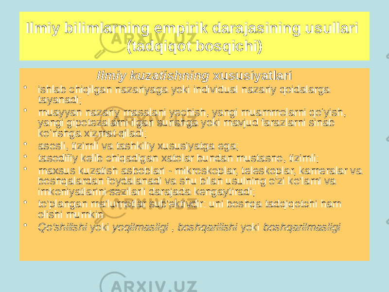 Ilmiy kuzatishning xususiyatlari • ishlab chiqilgan nazariyaga yoki individual nazariy qoidalarga tayanadi; • muayyan nazariy masalani yechish, yangi muammolarni qo‘yish, yangi gipotezalarni ilgari surishga yoki mavjud farazlarni sinab ko‘rishga xizmat qiladi; • asosli, tizimli va tashkiliy xususiyatga ega; • tasodifiy kelib chiqadigan xatolar bundan mustasno, tizimli; • maxsus kuzatish asboblari - mikroskoplar, teleskoplar, kameralar va boshqalardan foydalanadi va shu bilan usulning o&#39;zi ko&#39;lami va imkoniyatlarini sezilarli darajada kengaytiradi; • to&#39;plangan ma&#39;lumotlar sub&#39;ektivdir: uni boshqa tadqiqotchi ham olishi mumkin • Qo&#39;shilishi yoki yoqilmasligi , boshqarilishi yoki boshqarilmasligi Ilmiy bilimlarning empirik darajasining usullari (tadqiqot bosqichi) 