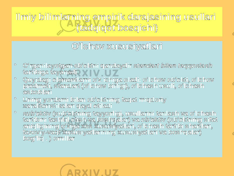 O&#39;lchov xususiyatlari • O&#39;rganilayotgan ob&#39;ektni qandaydir standart bilan taqqoslash tartibiga tayanadi • Quyidagi elementlarni o&#39;z ichiga oladi: o&#39;lchov ob&#39;ekti, o&#39;lchov predmeti, standart (o&#39;lchov birligi), o&#39;lchash usuli, o&#39;lchash asboblari • Uning yordami bilan ob&#39;ektning faqat miqdoriy xarakteristikalari qayd etiladi • sub&#39;ektiv (sub&#39;ektning tayyorligi, usullarini tanlash va o&#39;lchash tartibini tashkil etish va boshqalar) va ob&#39;ektiv (ob&#39;ektning sifat aniqligining o&#39;ziga xos xususiyatlari, o&#39;lchash tartibi shartlari, fazoviy-vaqt xususiyatlarining xususiyatlari va boshqalar) bog&#39;liq . ) omillarIlmiy bilimlarning empirik darajasining usullari (tadqiqot bosqichi) 