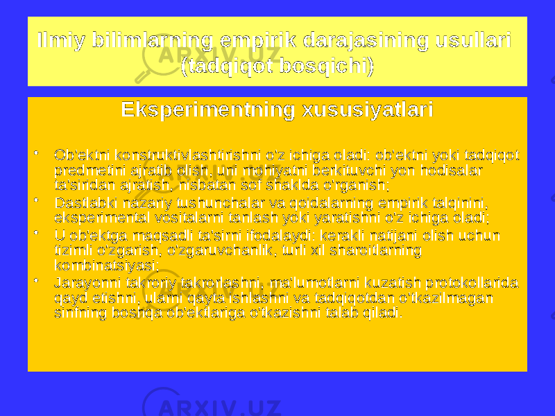 Eksperimentning xususiyatlari • Ob&#39;ektni konstruktivlashtirishni o&#39;z ichiga oladi: ob&#39;ektni yoki tadqiqot predmetini ajratib olish, uni mohiyatni berkituvchi yon hodisalar ta&#39;siridan ajratish, nisbatan sof shaklda o&#39;rganish; • Dastlabki nazariy tushunchalar va qoidalarning empirik talqinini, eksperimental vositalarni tanlash yoki yaratishni o&#39;z ichiga oladi; • U ob&#39;ektga maqsadli ta&#39;sirni ifodalaydi: kerakli natijani olish uchun tizimli o&#39;zgarish, o&#39;zgaruvchanlik, turli xil sharoitlarning kombinatsiyasi; • Jarayonni takroriy takrorlashni, ma&#39;lumotlarni kuzatish protokollarida qayd etishni, ularni qayta ishlashni va tadqiqotdan o&#39;tkazilmagan sinfning boshqa ob&#39;ektlariga o&#39;tkazishni talab qiladi.Ilmiy bilimlarning empirik darajasining usullari (tadqiqot bosqichi) 