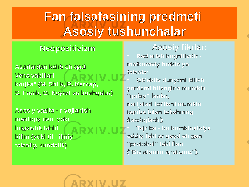 Fan falsafasining predmeti Asosiy tushunchalar Neopozitivizm Asarlardan kelib chiqadi Vena vakillari krujka&#34; (M. Shlik, R. Karnap, S. Frank, O. Neyrat va boshqalar) Asosiy vazifa - rivojlanish mantiqiy usul yoki lingvistik tahlil bilim (yoki til - ilmiy, falsafiy, kundalik) Asosiy fikrlar: - Rad etish kognitivdir - mafkuraviy funktsiya falsafa; - Ob&#39;ektiv dunyoni bilish yordami bilangina mumkin &#34;ijobiy&#34; fanlar, natijalari bo&#39;lishi mumkin tajriba bilan tekshiring (tasdiqlash); - Tajriba - bu kombinatsiya oddiy faktlar qayd etilgan &#34;protokol&#34; takliflari (&#34;Biz atomni ajratamiz&#34;). 