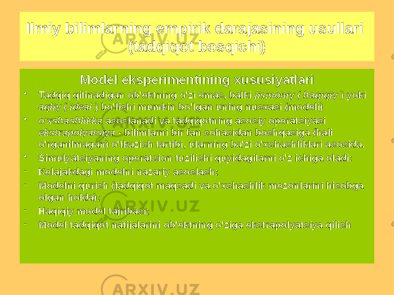 Model eksperimentining xususiyatlari • Tadqiq qilinadigan ob&#39;ektning o&#39;zi emas, balki jismoniy ( haqiqiy ) yoki aqliy ( ideal ) bo&#39;lishi mumkin bo&#39;lgan uning nusxasi (modeli) • o&#39;xshashlikka asoslanadi va tadqiqotning asosiy operatsiyasi ekstrapolyatsiya - bilimlarni bir fan sohasidan boshqasiga (hali o&#39;rganilmagan) o&#39;tkazish tartibi, ularning ba&#39;zi o&#39;xshashliklari asosida. • Simulyatsiyaning operatsion tuzilishi quyidagilarni o&#39;z ichiga oladi: - Kelajakdagi modelni nazariy asoslash; - Modelni qurish (tadqiqot maqsadi va o&#39;xshashlik mezonlarini hisobga olgan holda); - Haqiqiy model tajribasi; - Model tadqiqot natijalarini ob&#39;ektning o&#39;ziga ekstrapolyatsiya qilishIlmiy bilimlarning empirik darajasining usullari (tadqiqot bosqichi) 