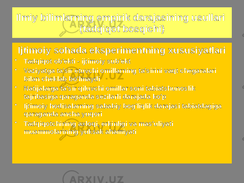 Ijtimoiy sohada eksperimentning xususiyatlari • Tadqiqot ob&#39;ekti - ijtimoiy sub&#39;ekt • Vaziyatga ta&#39;sir etuvchi omillarning ta&#39;sirini vaqt chegaralari bilan cheklab bo&#39;lmaydi • Natijalarga ta&#39;sir qiluvchi omillar soni tabiatshunoslik tajribasiga qaraganda sezilarli darajada ko&#39;p • Ijtimoiy hodisalarning sababiy bog&#39;liqlik darajasi tabiatdagiga qaraganda ancha yuqori • Tadqiqotchining axloqi, erkinligi va mas&#39;uliyati muammolarining yuksak ahamiyatiIlmiy bilimlarning empirik darajasining usullari (tadqiqot bosqichi) 