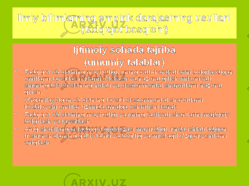 Ijtimoiy sohada tajriba (umumiy talablar) • Tadqiqot ob&#39;ektining mavjudligi, uning xatti-harakatlarini belgilaydigan omillarni tavsiflash, ularni o&#39;lchash va nazorat qilish imkoniyati, shuningdek ob&#39;ektning holati va eksperimental sharoitlarni nazorat qilish. • O&#39;rganilayotgan ob&#39;ektning tavsifi eksperimental sharoitlarni ifodalovchi omillar tizimida amalga oshirilishi kerak • Tadqiqot ob&#39;ektining mavjudligi va uning faoliyati shartlarini majburiy belgilash va tavsiflash • Aniq shakllangan tadqiqot gipotezasi mavjudligi, unda ishlatiladigan tushunchalarning qat&#39;iy ta&#39;rifi va bog&#39;liq va mustaqil o&#39;zgaruvchilarni aniqlashIlmiy bilimlarning empirik darajasining usullari (tadqiqot bosqichi) 